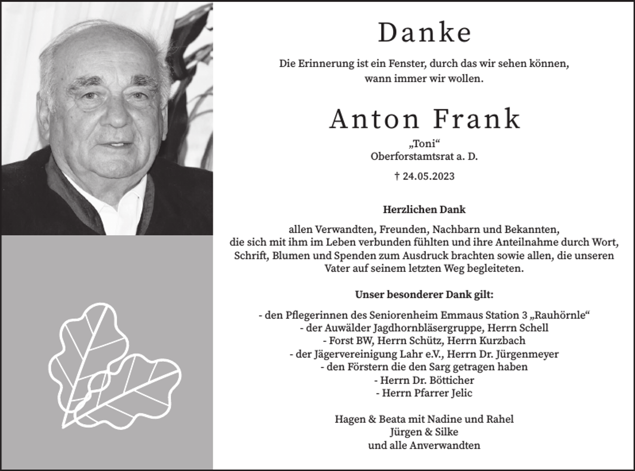 <p>D an ke<br />Die Erinnerung ist ein Fenster, durch das wir sehen können,<br />wann immer wir wollen.</p><p>A nt o n Fran k<br />„Toni“<br />Oberforstamtsrat a. D.<br />† 24.05.2023<br />Herzlichen Dank<br />allen Verwandten, Freunden, Nachbarn und Bekannten,<br />die sich mit ihm im Leben verbunden fühlten und ihre Anteilnahme durch Wort,<br />Schrift, Blumen und Spenden zum Ausdruck brachten sowie allen, die unseren<br />Vater auf seinem letzten Weg begleiteten.<br />Unser besonderer Dank gilt:<br />- den Pflegerinnen des Seniorenheim Emmaus Station 3 „Rauhörnle“<br />- der Auwälder Jagdhornbläsergruppe, Herrn Schell<br />- Forst BW, Herrn Schütz, Herrn Kurzbach<br />- der Jägervereinigung Lahr e.V., Herrn Dr. Jürgenmeyer<br />- den Förstern die den Sarg getragen haben<br />- Herrn Dr. Bötticher<br />- Herrn Pfarrer Jelic<br />Hagen &amp; Beata mit Nadine und Rahel<br />Jürgen &amp; Silke<br />und alle Anverwandten</p>