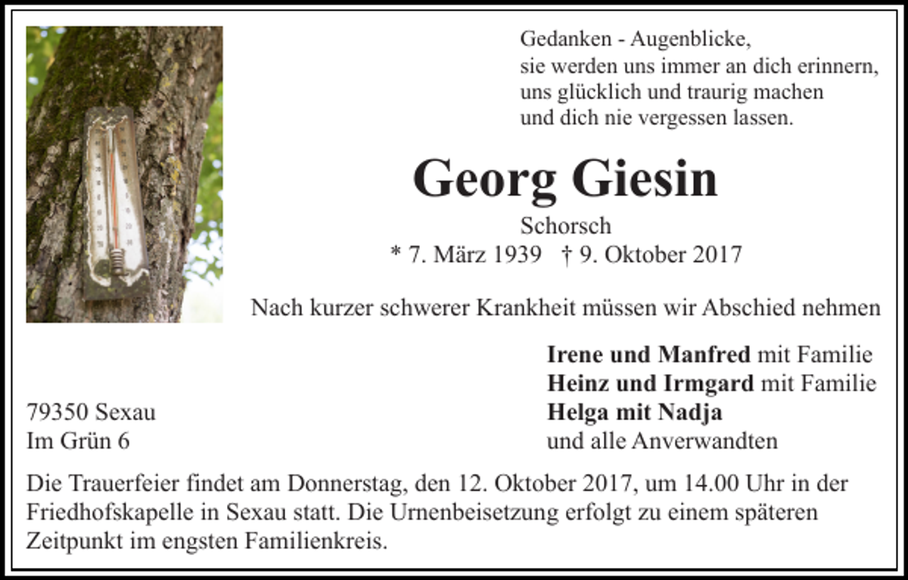 <p>GGedanken<br />e d a n k e n - - AAugenblicke,<br />u g e n bli c k e,<br />si<br />siee werden<br />w er d e n uns<br />u ns iimmer<br />m m er an<br />a n di<br />dich<br />c h eri<br />erinnern,<br />n n er n,<br />uuns<br />ns gl<br />glücklich<br />ü c kli c h uund<br />n d trtraurig<br />a uri g machen<br />mac he n<br />uund<br />n d di<br />dich<br />c h ni<br />nie<br />e vvergessen<br />er g ess e n llassen.<br />a ss e n.</p><p>Georg<br />Giesin<br />G e o r g Gi<br />esi n</p><p>S c h ors c h<br />Schorsch<br />7. März<br />9. Oktober<br />** 7.<br />M är z 1193 3 9 †† 9.<br />O kt o b er 22<br />NNach<br />a c h kkurzer<br />ur z er s schwerer<br />c h w er er Kr<br />a n k h eit müssen<br />m üss e n wir<br />wir Abschied<br />A bs c hi e d nnehmen<br />e h me n<br />Krankheit</p><p>7 9 3 5 0 Sexau<br />79350<br />Se xa u<br />IImm Grün<br />Gr ü n 66</p><p>Irene<br />I r e n e und<br />u n d Manfred<br />M a nf r e d mit<br />mitFFamilie<br />a mili e<br />Heinz<br />H ei n z uund<br />n d I Irmgard<br />r m g a r d mit<br />mit FFamilie<br />a mili e<br />Helga<br />H el g a mit<br />mit NNadja<br />a dj a<br />und<br />alle<br />u n d all<br />e Anverwandten<br />A n v er w a n dt e n</p><p>Di e TrTrauerfeier<br />Die<br />a u erf ei er fifindet<br />n d et aam<br />m Donnerstag,<br />D o n n erst a g, den<br />d e n 12.<br />1 2. Oktober<br />O kto b er 22017,<br />0 1 7, uum<br />m 114.00<br />4. Uhr<br />U hr in<br />i n der<br />d er<br />Fri e d h ofs k a p ell e iin<br />n SSexau<br />e x a u statt.<br />st att. Die<br />Di e Urnenbeisetzung<br />Ur n e n b eis et z u ng erf<br />ol gt zzu<br />u ei<br />n e m sspäteren<br />p ät er e n<br />Friedhofskapelle<br />erfolgt<br />einem<br />ZZeitpunkt<br />eit p u n kt i im<br />m eengsten<br />n gst e n FFamilienkreis.<br />a m ili e n kr eis.</p>