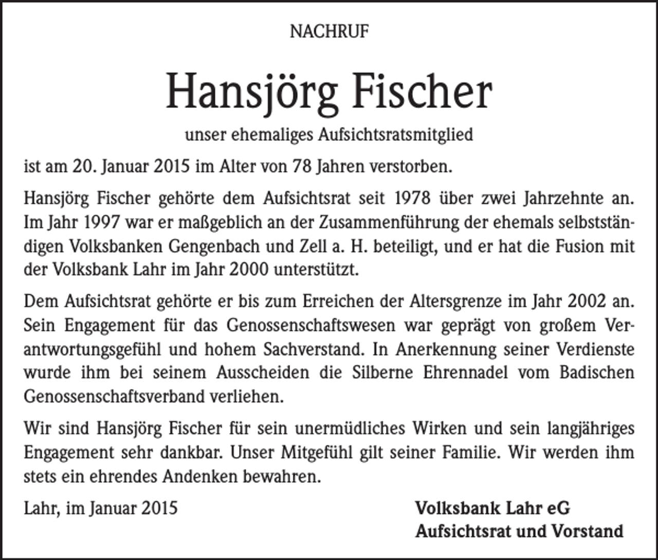 <p>NACHRUF</p><p>Hansjörg Fischer<br />unser ehemaliges Aufsichtsratsmitglied<br />ist am 20. Januar 2015 im Alter von 78 Jahren verstorben.<br />Hansjörg Fischer gehörte dem Aufsichtsrat seit 1978 über zwei Jahrzehnte an.<br />Im Jahr 1997 war er maßgeblich an der Zusammenführung der ehemals selbstständigen Volksbanken Gengenbach und Zell a. H. beteiligt, und er hat die ­Fusion mit<br />der Volksbank Lahr im Jahr 2000 unterstützt.<br />Dem Aufsichtsrat gehörte er bis zum Erreichen der Altersgrenze im Jahr 2002 an.<br />Sein Engagement für das Genossenschaftswesen war geprägt von ­großem Verantwortungsgefühl und hohem Sachverstand. In Anerkennung seiner Verdienste<br />­wurde ihm bei seinem Ausscheiden die Silberne Ehrennadel vom ­Badischen<br />­Genossenschaftsverband verliehen.<br />Wir sind Hansjörg Fischer für sein unermüdliches Wirken und sein langjähriges<br />Engagement sehr dankbar. Unser Mitgefühl gilt seiner Familie. Wir werden ihm<br />stets ein ehrendes Andenken bewahren.<br />Lahr, im Januar 2015</p><p>Volksbank Lahr eG<br />Aufsichtsrat und Vorstand</p>
