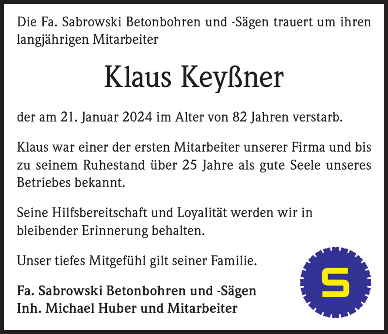 <p>Die Fa. Sabrowski Betonbohren und -Sägen trauert um ihren<br />langjährigen Mitarbeiter</p><p>Klaus Keyßner<br />der am 21. Januar 2024 im Alter von 82 Jahren verstarb.<br />Klaus war einer der ersten Mitarbeiter unserer Firma und bis<br />zu seinem Ruhestand über 25 Jahre als gute Seele unseres<br />Betriebes bekannt.<br />Seine Hilfsbereitschaft und Loyalität werden wir in<br />bleibender Erinnerung behalten.<br />Unser tiefes Mitgefühl gilt seiner Familie.<br />Fa. Sabrowski Betonbohren und -Sägen<br />Inh. Michael Huber und Mitarbeiter</p>