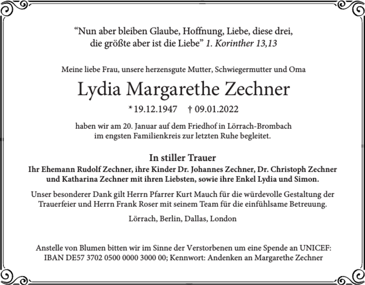 <p>“Nun aber bleiben Glaube, Hoffnung, Liebe, diese drei,<br />die größte aber ist die Liebe” 1. Korinther 13,13<br />Meine liebe Frau, unsere herzensgute Mutter, Schwiegermutter und Oma</p><p>Lydia Margarethe Zechner<br />* 19.12.1947</p><p>† 09.01.2022</p><p>haben wir am 20. Januar auf dem Friedhof in Lörrach-Brombach<br />im engsten Familienkreis zur letzten Ruhe begleitet.</p><p>In stiller Trauer</p><p>Ihr Ehemann Rudolf Zechner, ihre Kinder Dr. Johannes Zechner, Dr. Christoph Zechner<br />und Katharina Zechner mit ihren Liebsten, sowie ihre Enkel Lydia und Simon.<br />Unser besonderer Dank gilt Herrn Pfarrer Kurt Mauch für die würdevolle Gestaltung der<br />Trauerfeier und Herrn Frank Roser mit seinem Team für die einfühlsame Betreuung.<br />Lörrach, Berlin, Dallas, London<br />Anstelle von Blumen bitten wir im Sinne der Verstorbenen um eine Spende an UNICEF:<br />IBAN DE57 3702 0500 30; Kennwort: Andenken an Margarethe Zechner</p>