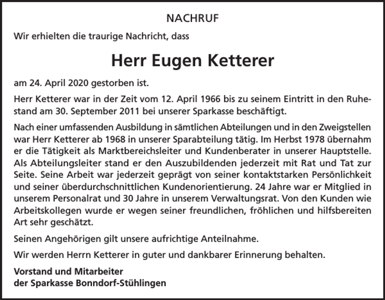 <p>NACHRUF<br />Wir erhielten die traurige Nachricht, dass</p><p>Herr Eugen Ketterer<br />am 24. April 2020 gestorben ist.<br />Herr Ketterer war in der Zeit vom 12. April 1966 bis zu seinem Eintritt in den Ruhestand am 30. September 2011 bei unserer Sparkasse beschäftigt.<br />Nach einer umfassenden Ausbildung in sämtlichen Abteilungen und in den Zweigstellen<br />war Herr Ketterer ab 1968 in unserer Sparabteilung tätig. Im Herbst 1978 übernahm<br />er die Tätigkeit als Marktbereichsleiter und Kundenberater in unserer Hauptstelle.<br />Als Abteilungsleiter stand er den Auszubildenden jederzeit mit Rat und Tat zur<br />Seite. Seine Arbeit war jederzeit geprägt von seiner kontaktstarken Persönlichkeit<br />und seiner überdurchschnittlichen Kundenorientierung. 24 Jahre war er Mitglied in<br />unserem Personalrat und 30 Jahre in unserem Verwaltungsrat. Von den Kunden wie<br />Arbeitskollegen wurde er wegen seiner freundlichen, fröhlichen und hilfsbereiten<br />Art sehr geschätzt.<br />Seinen Angehörigen gilt unsere aufrichtige Anteilnahme.<br />Wir werden Herrn Ketterer in guter und dankbarer Erinnerung behalten.<br />Vorstand und Mitarbeiter<br />der Sparkasse Bonndorf-Stühlingen</p>