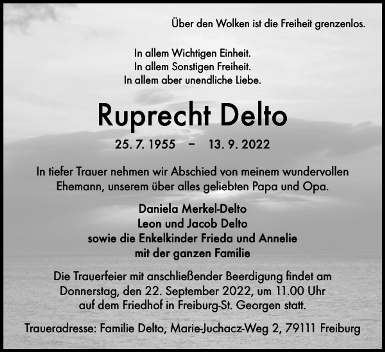 <p>Über den Wolken ist die Freiheit grenzenlos.<br />In allem Wichtigen Einheit.<br />In allem Sonstigen Freiheit.<br />In allem aber unendliche Liebe.</p><p>Ruprecht Delto<br />25. 7. 1955 – 13. 9. 2022<br />In tiefer Trauer nehmen wir Abschied von meinem wundervollen<br />Ehemann, unserem über alles geliebten Papa und Opa.<br />Daniela Merkel-Delto<br />Leon und Jacob Delto<br />sowie die Enkelkinder Frieda und Annelie<br />mit der ganzen Familie<br />Die Trauerfeier mit anschließender Beerdigung findet am<br />Donnerstag, den 22. September 2022, um 11.00 Uhr<br />auf dem Friedhof in Freiburg-St. Georgen statt.<br />Traueradresse: Familie Delto, Marie-Juchacz-Weg 2, 79111 Freiburg</p>