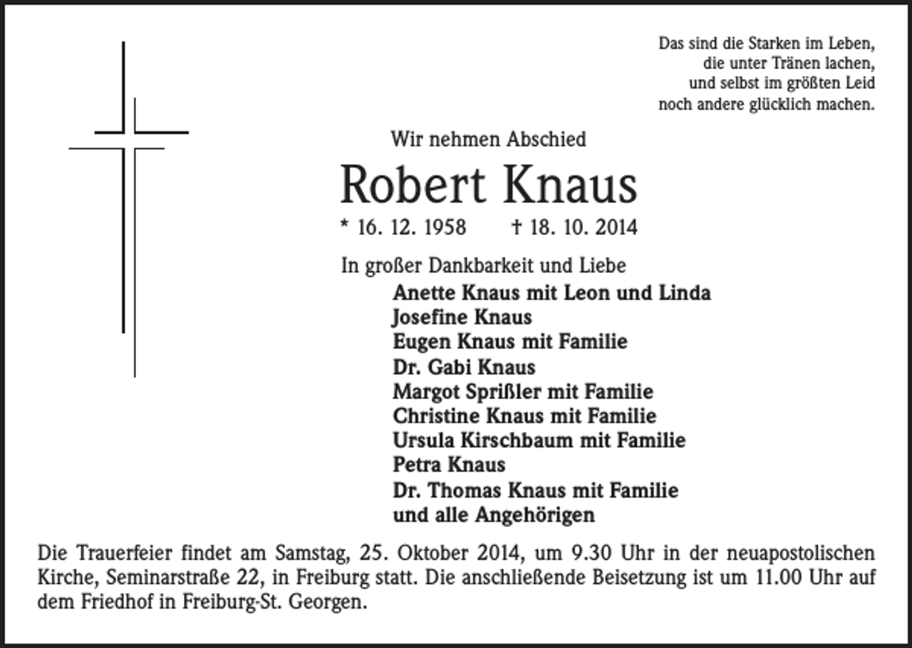 <p>Das sind die Starken im Leben,<br />die unter Tränen lachen,<br />und selbst im größten Leid<br />noch andere glücklich machen.</p><p>Wir nehmen Abschied</p><p>Robert Knaus<br />* 16. 12. 1958 † 18. 10. 2014</p><p>In großer Dankbarkeit und Liebe<br />Anette Knaus mit Leon und Linda<br />Josefine Knaus<br />Eugen Knaus mit Familie<br />Dr. Gabi Knaus<br />Margot Sprißler mit Familie<br />Christine Knaus mit Familie<br />Ursula Kirschbaum mit Familie<br />Petra Knaus<br />Dr. Thomas Knaus mit Familie<br />und alle Angehörigen<br />Die Trauerfeier findet am Samstag, 25. Oktober 2014, um 9.30 Uhr in der neuapostolischen<br />­Kirche, Seminarstraße 22, in Freiburg statt. Die anschließende Beisetzung ist um 11.00 Uhr auf<br />dem Friedhof in Freiburg-St. Georgen.</p>