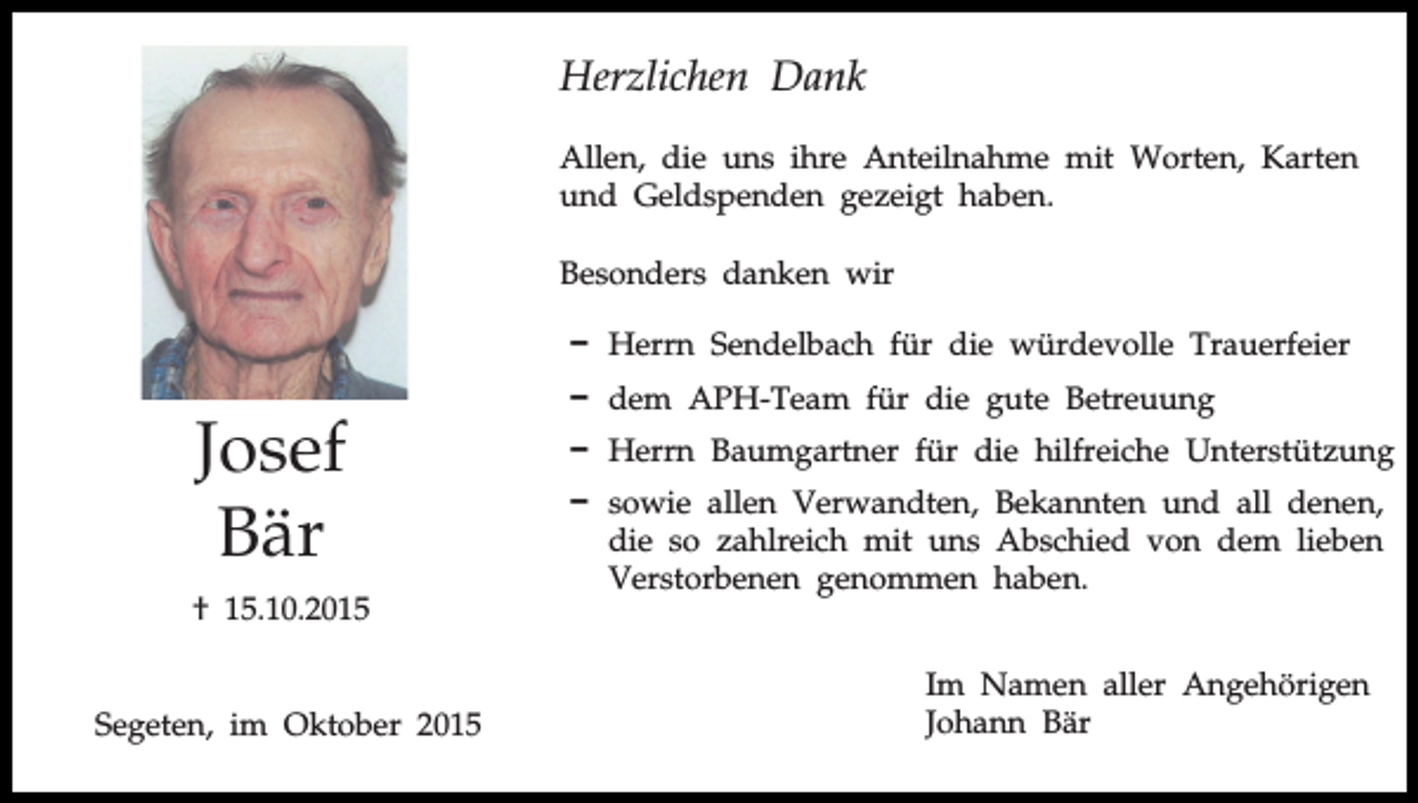 <p>Herzlichen Dank<br />Allen, die uns ihre Anteilnahme mit Worten, Karten<br />und Geldspenden gezeigt haben.<br />Besonders danken wir<br />D Herrn Sendelbach für die würdevolle Trauerfeier</p><p>Josef<br />Bär<br />† 15.10.2015<br />Segeten, im Oktober 2015</p><p>D dem APH-Team für die gute Betreuung<br />D Herrn Baumgartner für die hilfreiche Unterstützung<br />D sowie allen Verwandten, Bekannten und all denen,<br />die so zahlreich mit uns Abschied von dem lieben<br />Verstorbenen genommen haben.<br />Im Namen aller Angehörigen<br />Johann Bär</p>
