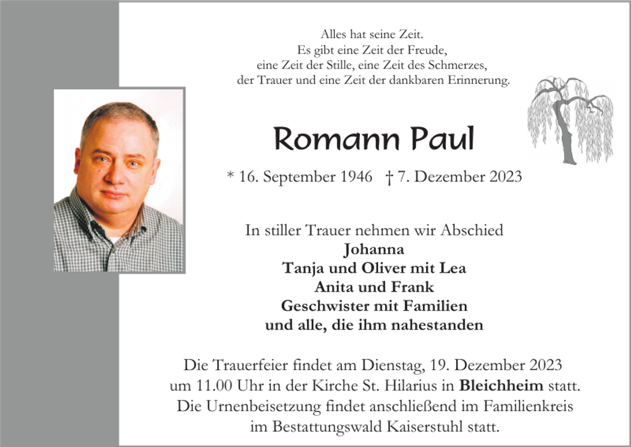 <p>Alles hat seine Zeit.<br />Es gibt eine Zeit der Freude,<br />eine Zeit der Stille, eine Zeit des Schmerzes,<br />der Trauer und eine Zeit der dankbaren Erinnerung.</p><p>Romann Paul<br />* 16. September 1946 † 7. Dezember 2023<br />In stiller Trauer nehmen wir Abschied<br />Johanna<br />Tanja und Oliver mit Lea<br />Anita und Frank<br />Geschwister mit Familien<br />und alle, die ihm nahestanden<br />Die Trauerfeier findet am Dienstag, 19. Dezember 2023<br />um 11.00 Uhr in der Kirche St. Hilarius in Bleichheim statt.<br />Die Urnenbeisetzung findet anschließend im Familienkreis<br />im Bestattungswald Kaiserstuhl statt.</p>