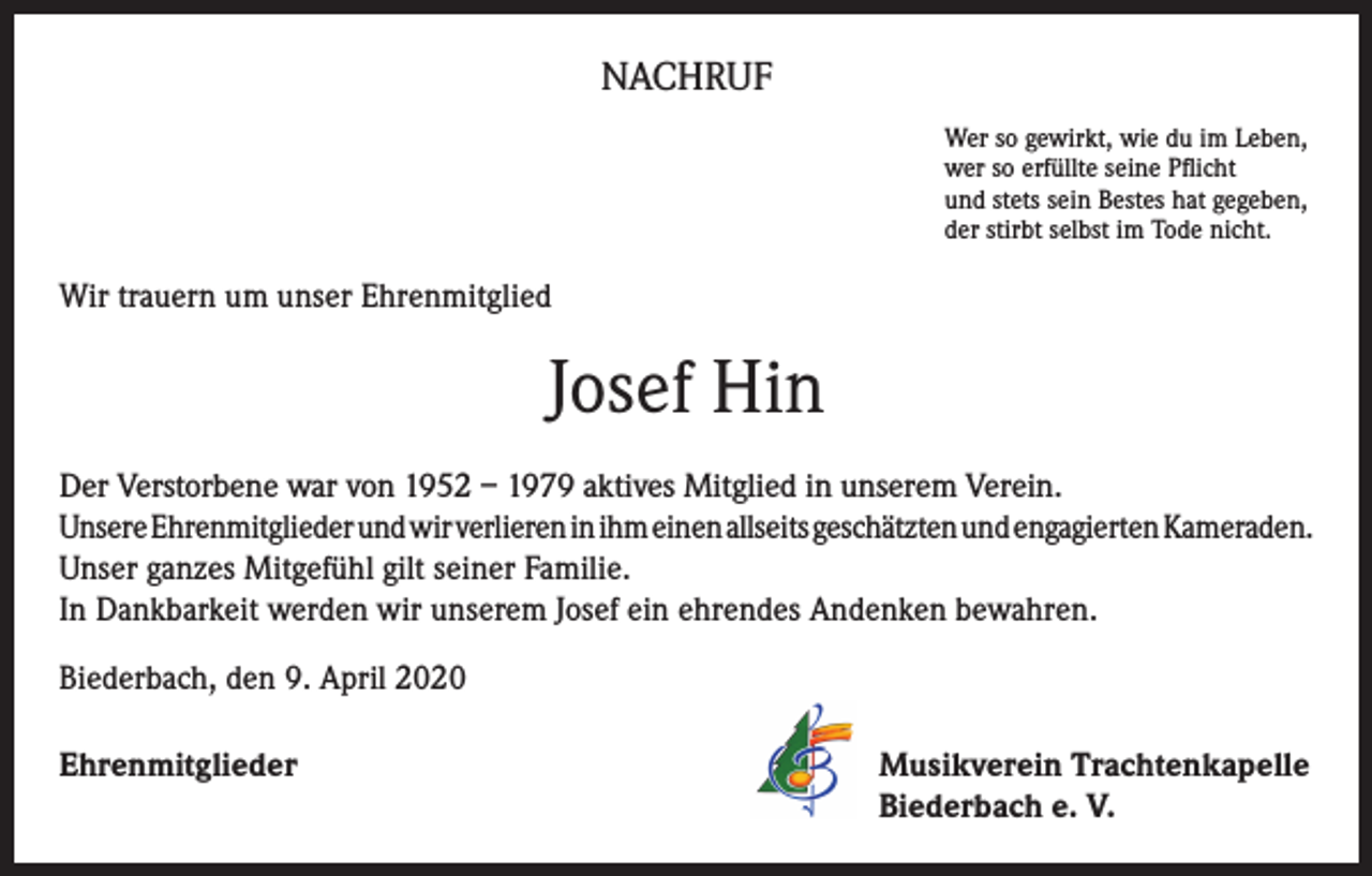 <p>NACHRUF<br />Wer so gewirkt, wie du im Leben,<br />wer so erfüllte seine Pflicht<br />und stets sein Bestes hat gegeben,<br />der stirbt selbst im Tode nicht.</p><p>Wir trauern um unser Ehrenmitglied</p><p>Josef Hin<br />Der Verstorbene war von 1952 – 1979 aktives Mitglied in unserem Verein.<br />Unsere Ehrenmitglieder und wir verlieren in ihm einen allseits geschätzten und engagierten Kameraden.<br />Unser ganzes Mitgefühl gilt seiner Familie.<br />In Dankbarkeit werden wir unserem Josef ein ehrendes Andenken bewahren.<br />Biederbach, den 9. April 2020<br />Ehrenmitglieder</p><p>Musikverein Trachtenkapelle<br />Biederbach e. V.</p>