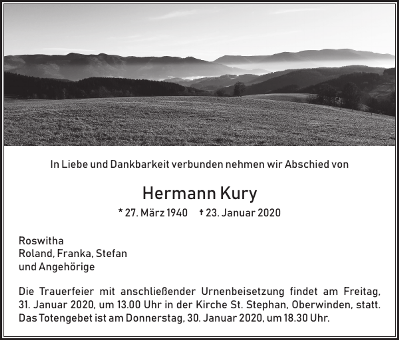 <p>In Liebe und Dankbarkeit verbunden nehmen wir Abschied von</p><p>Hermann Kury<br />* 27. März 1940 † 23. Januar 2020<br />Roswitha<br />Roland, Franka, Stefan<br />und Angehörige<br />Die Trauerfeier mit anschließender Urnenbeisetzung findet am Freitag,<br />31. Januar 2020, um 13.00 Uhr in der Kirche St. Stephan, Oberwinden, statt.<br />Das Totengebet ist am Donnerstag, 30. Januar 2020, um 18.30 Uhr.</p>
