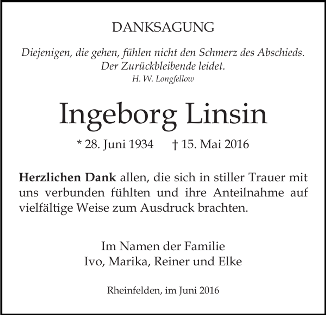 <p>DANKSAGUNG<br />Diejenigen, die gehen, fühlen nicht den Schmerz des Abschieds.<br />Der Zurückbleibende leidet.<br />H. W. Longfellow</p><p>Ingeborg Linsin<br />* 28. Juni 1934</p><p>† 15. Mai 2016</p><p>Herzlichen Dank allen, die sich in stiller Trauer mit<br />uns verbunden fühlten und ihre Anteilnahme auf<br />vielfältige Weise zum Ausdruck brachten.<br />Im Namen der Familie<br />Ivo, Marika, Reiner und Elke<br />Rheinfelden, im Juni 2016</p>