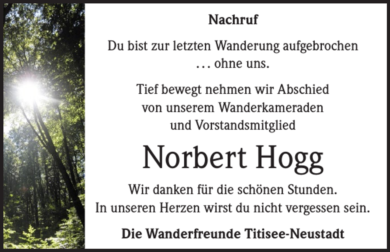 <p>Nachruf<br />Du bist zur letzten Wanderung aufgebrochen<br />. . . ohne uns.<br />Tief bewegt nehmen wir Abschied<br />von unserem Wanderkameraden<br />und Vorstandsmitglied</p><p>Norbert Hogg<br />Wir danken für die schönen Stunden.<br />In unseren Herzen wirst du nicht vergessen sein.<br />Die Wanderfreunde Titisee-Neustadt</p>