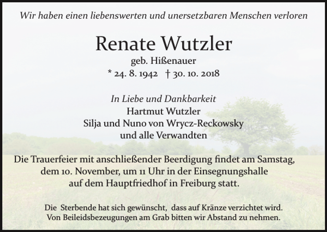 <p>Wir haben einen liebenswerten und unersetzbaren Menschen verloren</p><p>Renate Wutzler<br />geb. Hißenauer<br />* 24. 8. 1942 † 30. 10. 2018<br />In Liebe und Dankbarkeit<br />Hartmut Wutzler<br />Silja und Nuno von Wrycz­Reckowsky<br />und alle Verwandten<br />Die Trauerfeier mit anschließender Beerdigung ﬁndet am Samstag,<br />dem 10. November, um 11 Uhr in der Einsegnungshalle<br />auf dem Hauptfriedhof in Freiburg statt.<br />Die Sterbende hat sich gewünscht, dass auf Kränze verzichtet wird.<br />Von Beileidsbezeugungen am Grab bitten wir Abstand zu nehmen.</p>