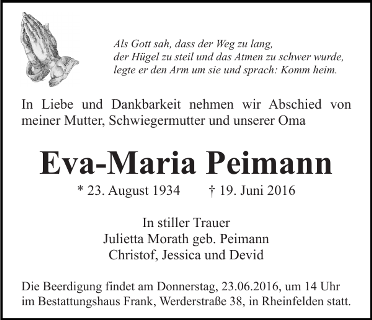 <p>Als Gott sah, dass der Weg zu lang,<br />der Hügel zu steil und das Atmen zu schwer wurde,<br />legte er den Arm um sie und sprach: Komm heim.</p><p>In Liebe und Dankbarkeit nehmen wir Abschied von<br />meiner Mutter, Schwiegermutter und unserer Oma</p><p>Eva-Maria Peimann<br />* 23. August 1934</p><p>† 19. Juni 2016</p><p>In stiller Trauer<br />Julietta Morath geb. Peimann<br />Christof, Jessica und Devid<br />Die Beerdigung findet am Donnerstag, 23.06.2016, um 14 Uhr<br />im Bestattungshaus Frank, Werderstraße 38, in Rheinfelden statt.</p>