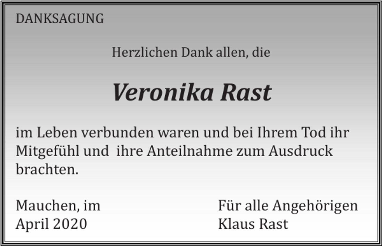 <p>DANKSAGUNG<br />Herzlichen Dank allen, die</p><p>Veronika Rast<br />im Leben verbunden waren und bei Ihrem Tod ihr<br />Mitgefühl und ihre Anteilnahme zum Ausdruck<br />brachten.<br />Mauchen, im<br />April 2020</p><p>Für alle Angehörigen<br />Klaus Rast</p>