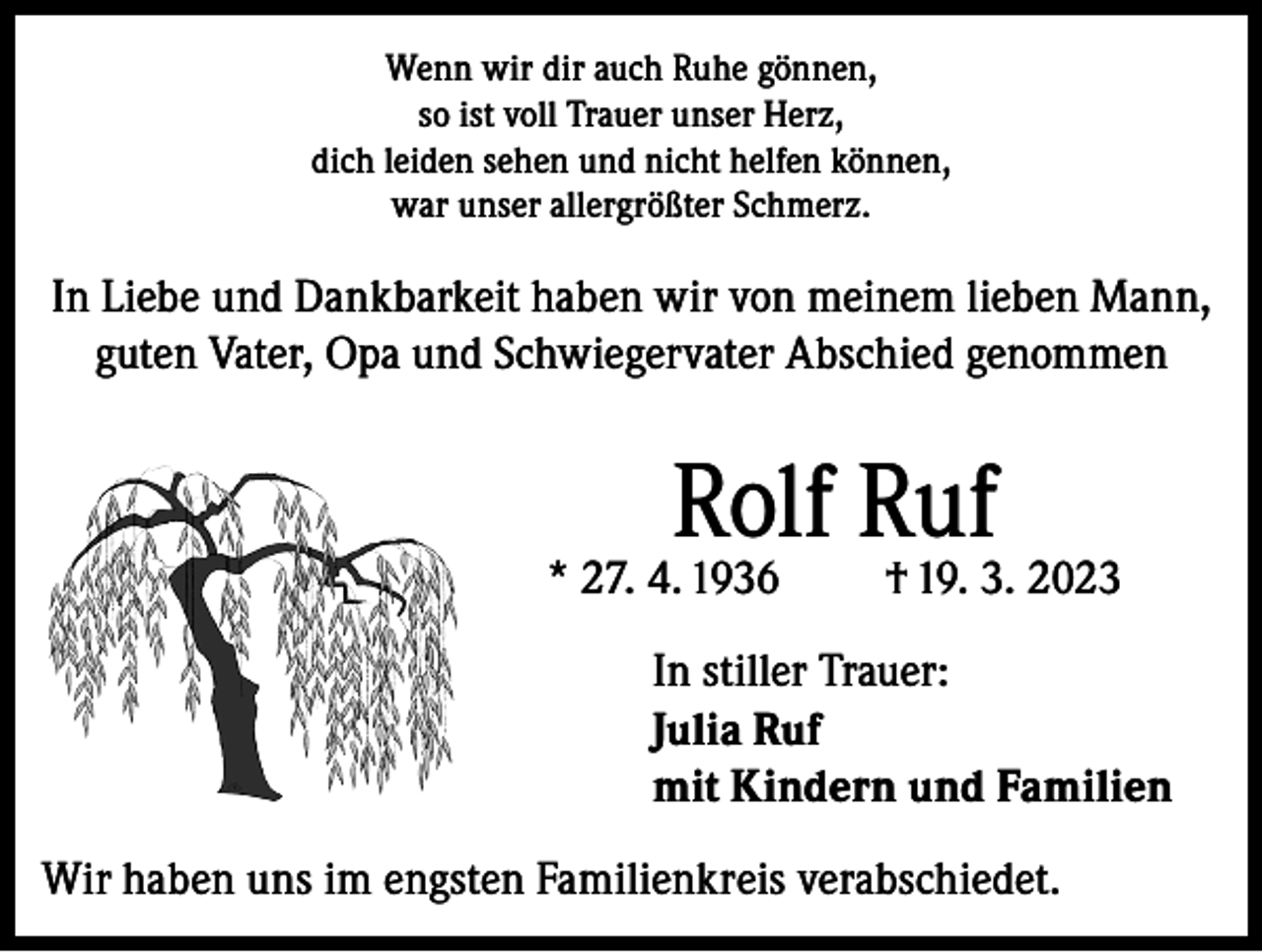 <p>Wenn wir dir auch Ruhe gönnen,<br />so ist voll Trauer unser Herz,<br />dich leiden sehen und nicht helfen können,<br />war unser allergrößter Schmerz.</p><p>In Liebe und Dankbarkeit haben wir von meinem lieben Mann,<br />guten Vater, Opa und Schwiegervater Abschied genommen</p><p>Rolf Ruf</p><p>* 27. 4. 1936</p><p>† 19. 3. 2023</p><p>In stiller Trauer:<br />Julia Ruf<br />mit Kindern und Familien<br />Wir haben uns im engsten Familienkreis verabschiedet.</p>