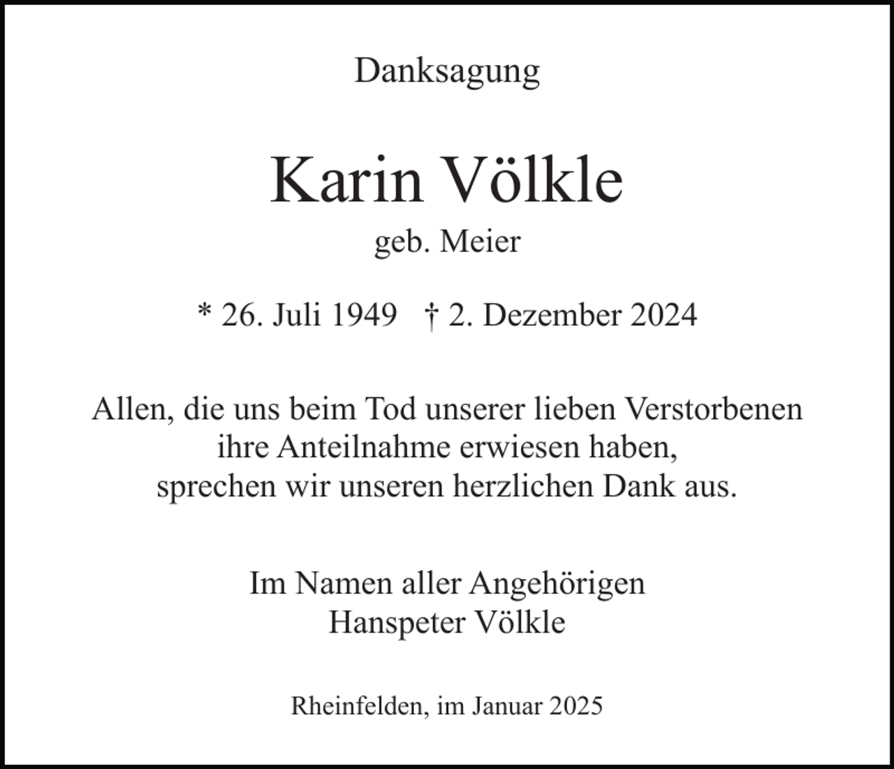 <p>Danksagung</p><p>Karin Völkle<br />geb. Meier<br />* 26. Juli 1949 † 2. Dezember 2024<br />Allen, die uns beim Tod unserer lieben Verstorbenen<br />ihre Anteilnahme erwiesen haben,<br />sprechen wir unseren herzlichen Dank aus.<br />Im Namen aller Angehörigen<br />Hanspeter Völkle<br />Rheinfelden, im Januar 2025</p>