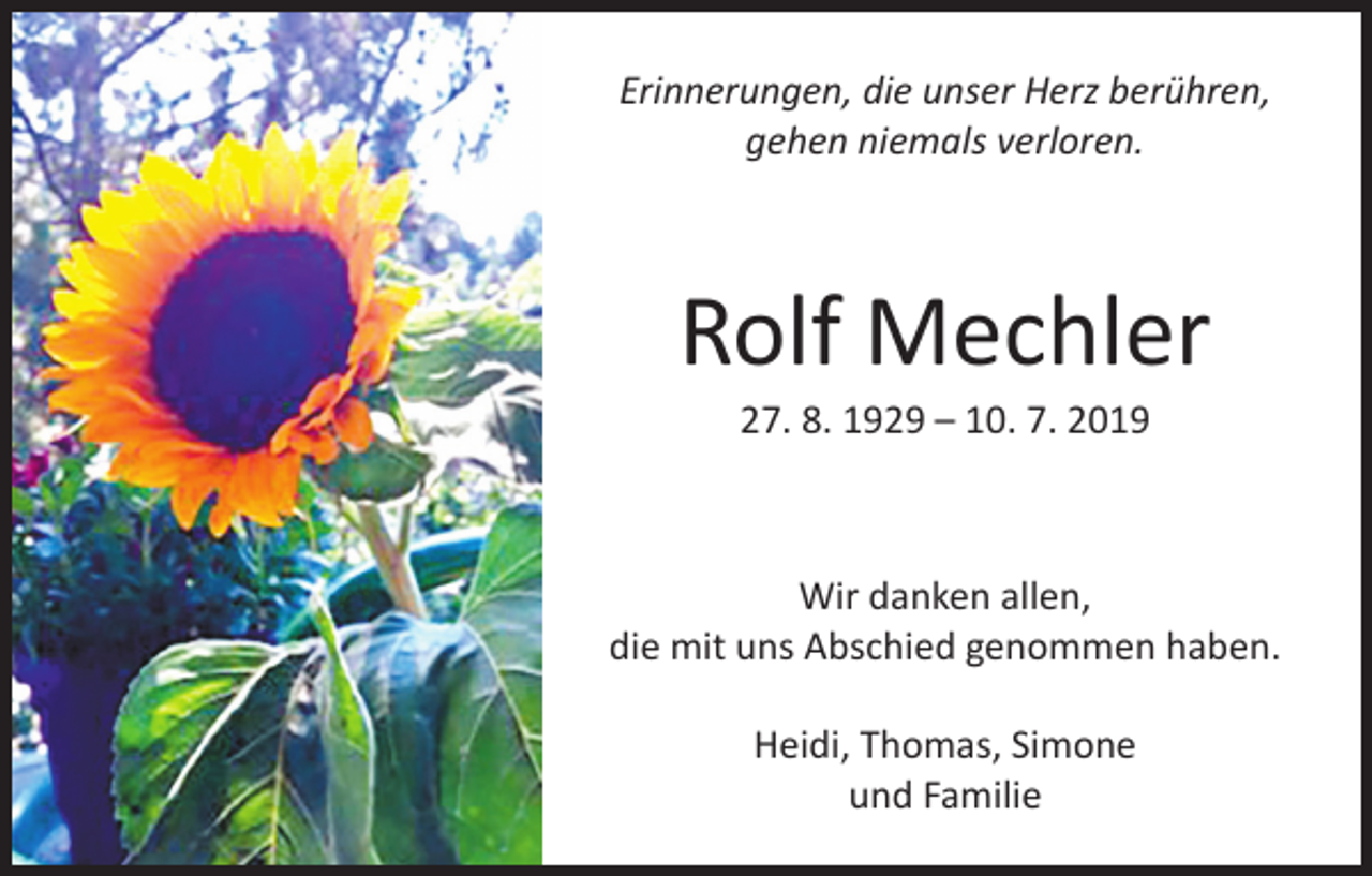 <p>Erinnerungen, die unser Herz berühren,<br />gehen niemals verloren.</p><p>Rolf Mechler<br />27. 8. 1929 – 10. 7. 2019</p><p>Wir danken allen,<br />die mit uns Abschied genommen haben.<br />Heidi, Thomas, Simone<br />und Familie</p>