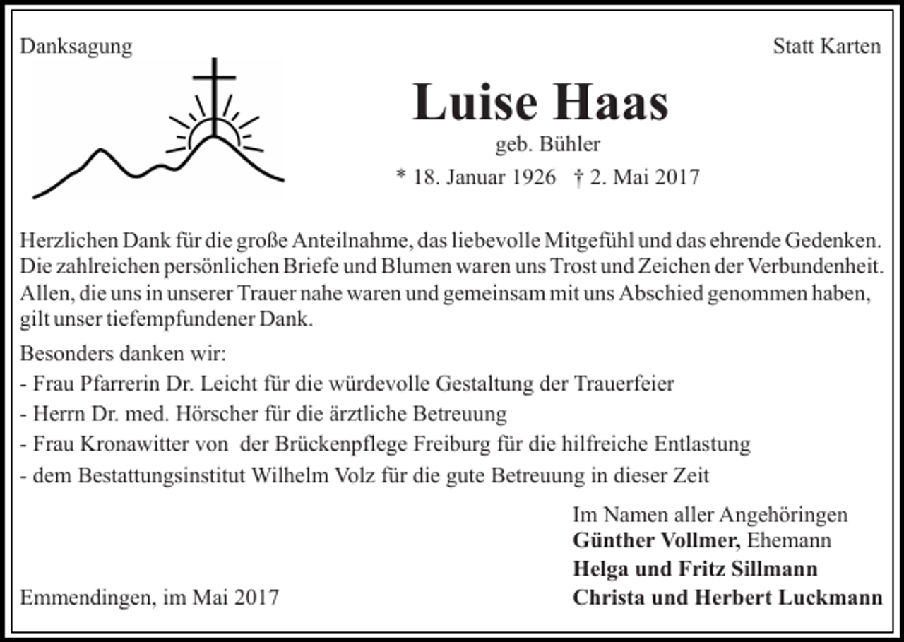 <p>DDanksagung<br />a n ks a g u n g</p><p>Statt<br />St<br />att Karten<br />K art e n</p><p>L uis e Haas<br />H a as<br />Luise<br />ggeb.<br />e b. Bühler<br />B ü hl er</p><p>** 118.<br />8. JJanuar<br />a n u ar 11926<br />9 2 6 †† 2.<br />M ai<br />2. Mai<br />HHerzlichen<br />er zli c h e n DDank<br />a n k f für<br />ür didie<br />e ggroße<br />r o ß e Anteilnahme,<br />A nt eil n a h m e, das<br />d as li<br />eb e v oll e Mitgefühl<br />Mit g ef ü hl uund<br />n d ddas<br />as ehrende<br />e hr e n d e Gedenken.<br />G e d e n k e n.<br />liebevolle<br />Di e zzahlreichen<br />a hlr ei c h e n ppersönlichen<br />ers ö nli c h e n Briefe<br />Bri ef e uund<br />n d Blumen<br />Bl u m e n waren<br />w a r e n uns<br />u ns Trost<br />Tr ost und<br />u n d Zeichen<br />Z ei c h e n dder<br />er Verbundenheit.<br />Ver b u n d e n h eit.<br />Die<br />All<br />e n, didie<br />e uuns<br />ns i in<br />n uunserer<br />ns er er TTrauer<br />r a u er nahe<br />n a h e waren<br />w ar e n und<br />u n d gemeinsam<br />g e mei ns a m mit<br />mit uns<br />u ns Abschied<br />A bs c hi e d genommen<br />g e n o m m e n haben,<br />h a b e n,<br />Allen,<br />gilt<br />ns er titiefempfundener<br />ef e m pf u n d e n e r Dank.<br />D a n k.<br />gilt uunser<br />BBesonders<br />es o n d ers ddanken<br />a n k e n wir:<br />wir:<br />- Frau<br />Fr a u Pfarrerin<br />Pf arr eri n Dr.<br />Dr. Leicht<br />L ei c ht für<br />f ür die<br />di e würdevolle<br />w ür d e v oll e Gestaltung<br />G est alt u n g der<br />d er Trauerfeier<br />Tr a u erf ei er<br />- Herrn<br />H err n Dr.<br />Dr. med.<br />m e d. Hörscher<br />H örs c h er ffür<br />ür die<br />di e ärztliche<br />är ztli c h e Betreuung<br />B etr e u un g<br />- Frau<br />die<br />hilfreiche<br />Fr a u Kronawitter<br />Kr o n a witt er von<br />v o n der<br />der Brückenpflege<br />Br ü c k e n pfl e g e Freiburg<br />Fr ei b ur g ffür<br />ür di<br />e hilfr<br />ei c h e Entlastung<br />E ntl as t u n g<br />- dem<br />Wilhelm<br />Volz<br />fürdidie<br />d e m Bestattungsinstitut<br />B est att u n gsi nstit ut Wil<br />h el m Vol<br />z f ür<br />e g gute<br />ut e Betreuung<br />B etr e u u n g in<br />i n dieser<br />di es er Zeit<br />Z eit</p><p>EEmmendingen,<br />m m e n di n g e n, i im<br />m Mai<br />M ai 22017<br />0 17</p><p>Im<br />I m Namen<br />N a m e n aller<br />all er Angehöringen<br />A n g e h örin g e n<br />Günther<br />G ü nt h e r VVollmer,<br />oll m e r, EEhemann<br />he ma n n<br />Helga<br />H el g a uund<br />n d FFritz<br />rit z Sill<br />Sillmann<br />man n<br />Christa<br />C h rist a uund<br />n d Herbert<br />H e r b e rt LLuckmann<br />u ck mann</p>