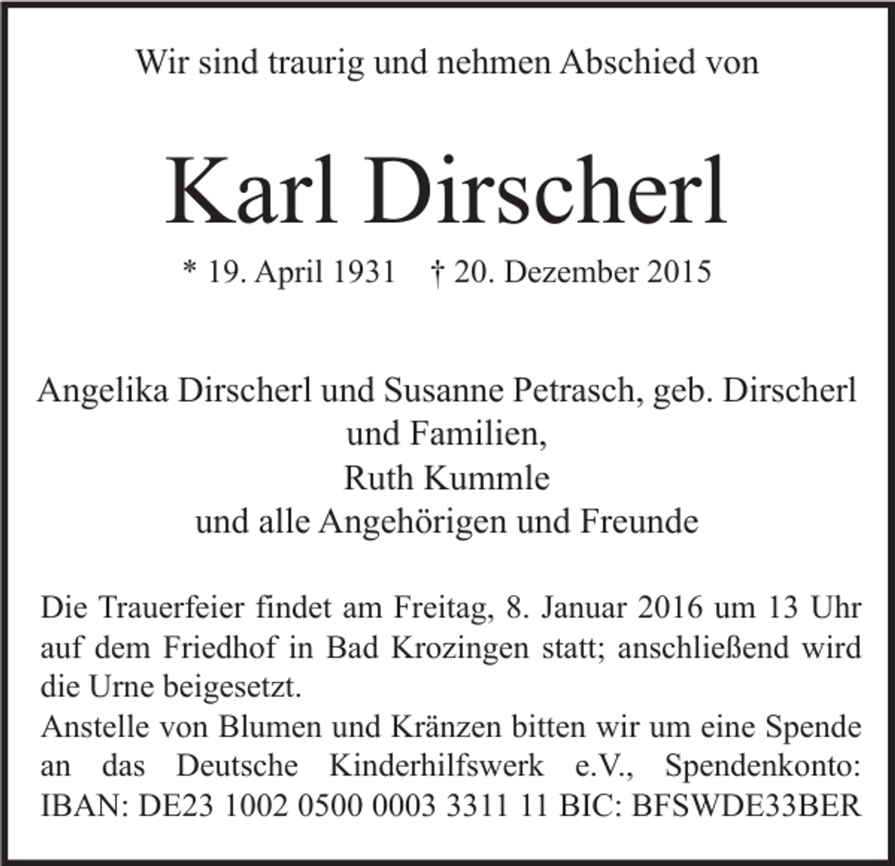 <p>Wir sind traurig und nehmen Abschied von</p><p>Karl Dirscherl<br />* 19. April 1931 † 20. Dezember 2015</p><p>Angelika Dirscherl und Susanne Petrasch, geb. Dirscherl<br />und Familien,<br />Ruth Kummle<br />und alle Angehörigen und Freunde<br />Die Trauerfeier findet am Freitag, 8. Januar 2016 um 13 Uhr<br />auf dem Friedhof in Bad Krozingen statt; anschließend wird<br />die Urne beigesetzt.<br />Anstelle von Blumen und Kränzen bitten wir um eine Spende<br />an das Deutsche Kinderhilfswerk e.V., Spendenkonto:<br />IBAN: DE23 1002 0503 BIC: BFSWDE33BER</p>
