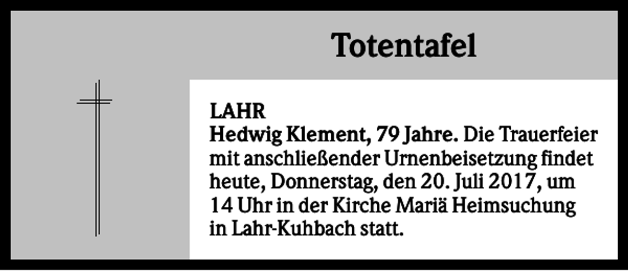 <p>Totentafel<br />LAHR<br />Hedwig Klement, 79 Jahre. Die Trauerfeier<br />mit anschließender Urnenbeisetzung findet<br />heute, Donnerstag, den 20. Juli 2017, um<br />14 Uhr in der Kirche Mariä Heimsuchung<br />in Lahr-Kuhbach statt.</p>