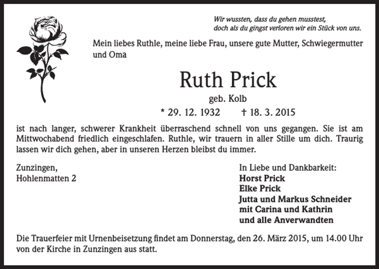 <p>Wir wussten, dass du gehen musstest,<br />doch als du gingst verloren wir ein Stück von uns.</p><p>Mein liebes Ruthle, meine liebe Frau, unsere gute Mutter, Schwiegermutter<br />und Oma</p><p>Ruth Prick</p><p>geb. Kolb<br />* 29. 12. 1932 † 18. 3. 2015<br />ist nach langer, schwerer Krankheit überraschend schnell von uns gegangen. Sie ist am<br />Mittwochabend friedlich eingeschlafen. Ruthle, wir trauern in aller Stille um dich. Traurig<br />lassen wir dich gehen, aber in unseren Herzen bleibst du immer.<br />Zunzingen,<br />Hohlenmatten 2</p><p>In Liebe und Dankbarkeit:<br />Horst Prick<br />Elke Prick<br />Jutta und Markus Schneider<br />mit Carina und Kathrin<br />und alle Anverwandten</p><p>Die Trauerfeier mit Urnenbeisetzung findet am Donnerstag, den 26. März 2015, um 14.00 Uhr<br />von der Kirche in Zunzingen aus statt.</p>