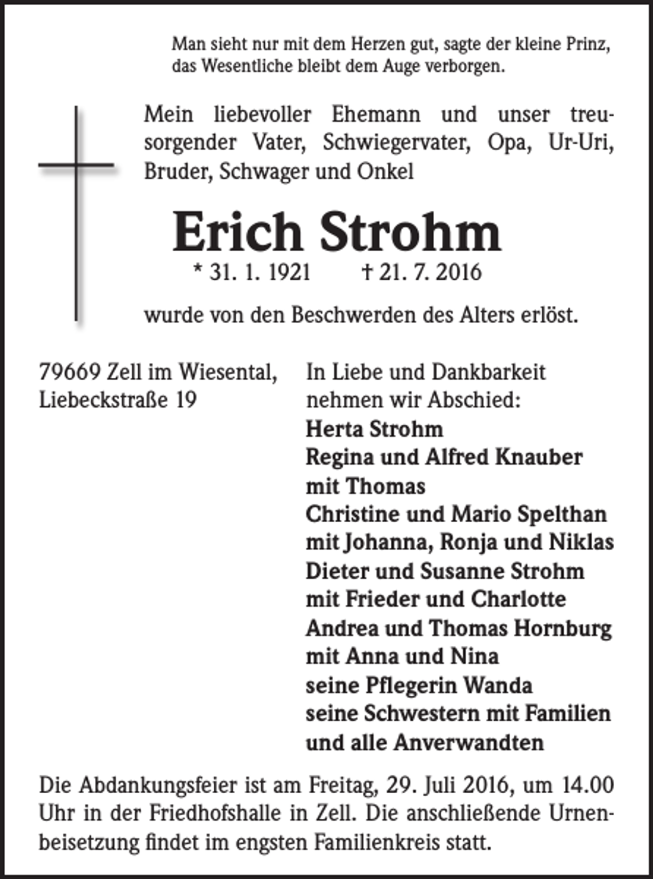 <p>Man sieht nur mit dem Herzen gut, sagte der kleine Prinz,<br />das Wesentliche bleibt dem Auge verborgen.</p><p>Mein liebevoller Ehemann und unser treu­sorgender Vater, Schwiegervater, Opa, Ur-Uri,<br />Bruder, Schwager und Onkel</p><p>Erich<br />Strohm<br />* 31. 1. 1921 † 21. 7. 2016<br />wurde von den Beschwerden des Alters erlöst.<br />79669 Zell im Wiesental, In Liebe und Dankbarkeit<br />Liebeckstraße 19<br />nehmen wir Abschied:<br />Herta Strohm<br />Regina und Alfred Knauber<br />mit Thomas<br />Christine und Mario Spelthan<br />mit Johanna, Ronja und Niklas<br />Dieter und Susanne Strohm<br />mit Frieder und Charlotte<br />Andrea und Thomas Hornburg<br />mit Anna und Nina<br />seine Pflegerin Wanda<br />seine Schwestern mit Familien<br />und alle Anverwandten<br />Die Abdankungsfeier ist am Freitag, 29. Juli 2016, um 14.00<br />Uhr in der Friedhofshalle in Zell. Die anschließende Urnenbeisetzung findet im engsten Familienkreis statt.</p>