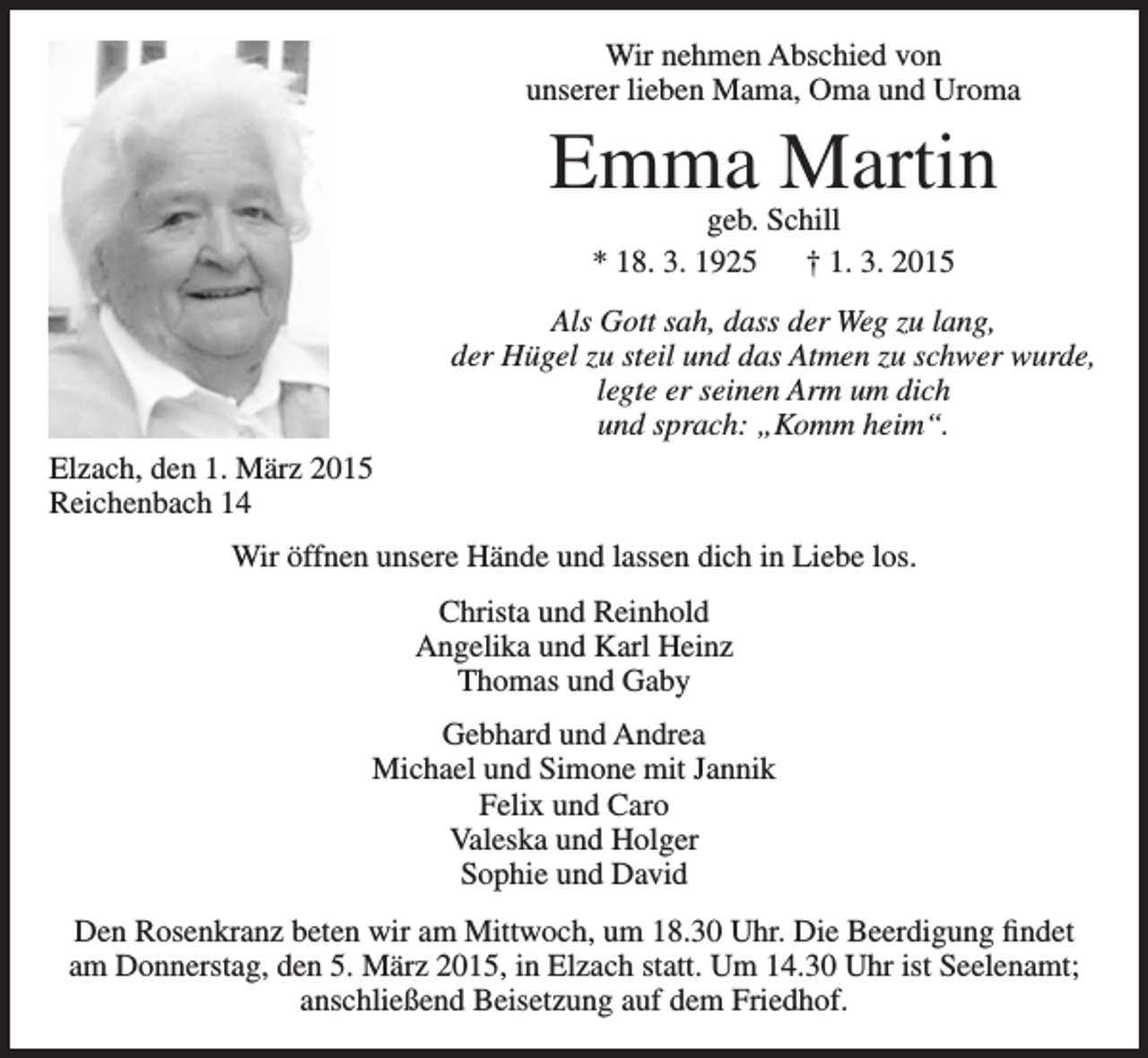 <p>Wir nehmen Abschied von<br />unserer lieben Mama, Oma und Uroma</p><p>Emma Martin<br />geb. Schill<br />* 18. 3. 1925 † 1. 3. 2015</p><p>Als Gott sah, dass der Weg zu lang,<br />der Hügel zu steil und das Atmen zu schwer wurde,<br />legte er seinen Arm um dich<br />und sprach: „Komm heim“.<br />Elzach, den 1. März 2015<br />Reichenbach 14<br />Wir öffnen unsere Hände und lassen dich in Liebe los.<br />Christa und Reinhold<br />Angelika und Karl Heinz<br />Thomas und Gaby<br />Gebhard und Andrea<br />Michael und Simone mit Jannik<br />Felix und Caro<br />Valeska und Holger<br />Sophie und David<br />Den Rosenkranz beten wir am Mittwoch, um 18.30 Uhr. Die Beerdigung findet<br />am Donnerstag, den 5. März 2015, in Elzach statt. Um 14.30 Uhr ist Seelenamt;<br />anschließend Beisetzung auf dem Friedhof.</p>