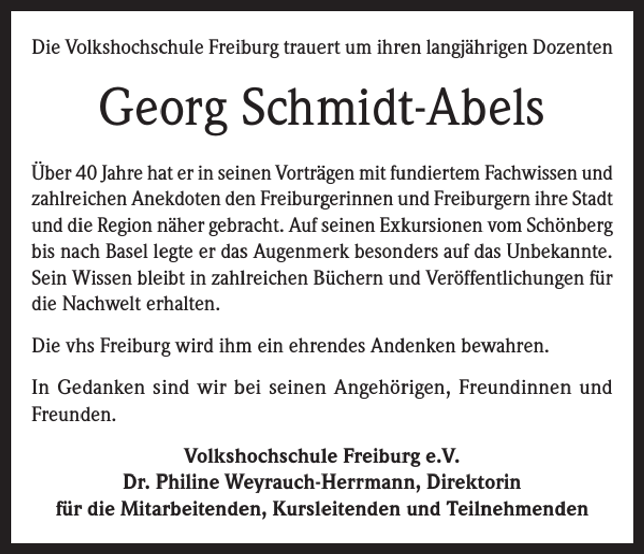 <p>Die Volkshochschule Freiburg trauert um ihren langjährigen Dozenten</p><p>Georg Schmidt-Abels<br />Über 40 Jahre hat er in seinen Vorträgen mit fundiertem Fachwissen und<br />zahlreichen Anekdoten den Freiburgerinnen und Freiburgern ihre Stadt<br />und die Region näher gebracht. Auf seinen Exkursionen vom Schönberg<br />bis nach Basel legte er das Augenmerk besonders auf das Unbekannte.<br />Sein Wissen bleibt in zahlreichen Büchern und Veröffentlichungen für<br />die Nachwelt erhalten.<br />Die vhs Freiburg wird ihm ein ehrendes Andenken bewahren.<br />In Gedanken sind wir bei seinen Angehörigen, Freundinnen und<br />Freunden.<br />Volkshochschule Freiburg e.V.<br />Dr. Philine Weyrauch-Herrmann, Direktorin<br />für die Mitarbeitenden, Kursleitenden und Teilnehmenden</p>