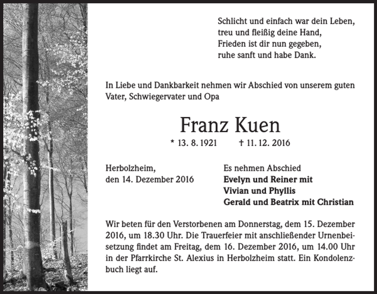 <p>Schlicht und einfach war dein Leben,<br />treu und fleißig deine Hand,<br />Frieden ist dir nun gegeben,<br />ruhe sanft und habe Dank.<br />In Liebe und Dankbarkeit nehmen wir Abschied von unserem guten<br />Vater, Schwiegervater und Opa</p><p>Franz Kuen</p><p>* 13. 8. 1921<br />Herbolzheim,<br />den 14. Dezember 2016</p><p>† 11. 12. 2016</p><p>Es nehmen Abschied<br />Evelyn und Reiner mit<br />Vivian und Phyllis<br />Gerald und Beatrix mit Christian</p><p>Wir beten für den Verstorbenen am Donnerstag, dem 15. Dezember<br />2016, um 18.30 Uhr. Die Trauerfeier mit anschließender Urnenbeisetzung findet am Freitag, dem 16. Dezember 2016, um 14.00 Uhr<br />in der Pfarrkirche St. Alexius in Herbolzheim statt. Ein Kondolenzbuch liegt auf.</p>