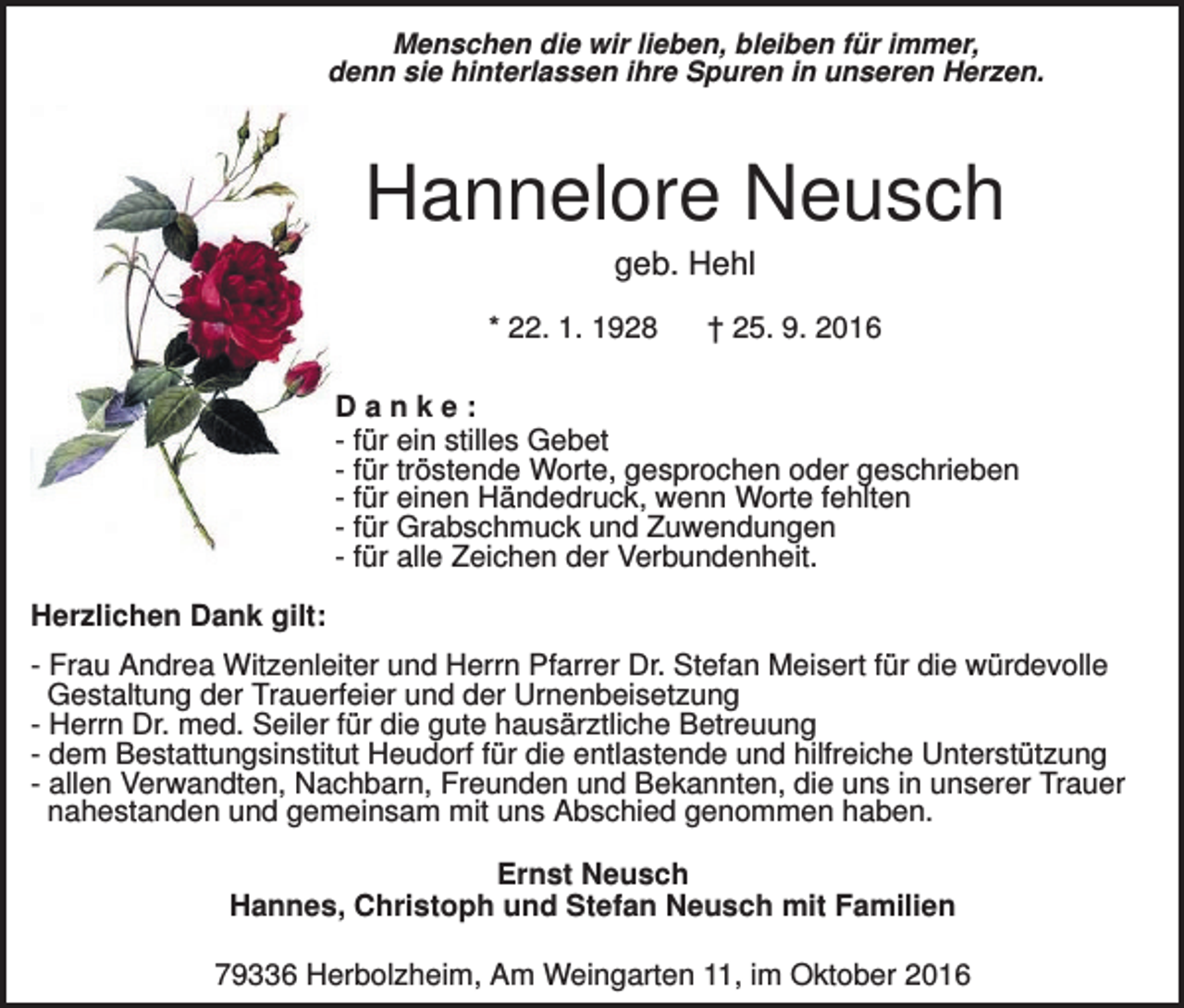 <p>Menschen die wir lieben, bleiben für immer,<br />denn sie hinterlassen ihre Spuren in unseren Herzen.</p><p>Hannelore Neusch<br />geb. Hehl<br />* 22. 1. 1928</p><p>† 25. 9. 2016</p><p>Danke:<br />- für ein stilles Gebet<br />- für tröstende Worte, gesprochen oder geschrieben<br />- für einen Händedruck, wenn Worte fehlten<br />- für Grabschmuck und Zuwendungen<br />- für alle Zeichen der Verbundenheit.<br />Herzlichen Dank gilt:<br />- Frau Andrea Witzenleiter und Herrn Pfarrer Dr. Stefan Meisert für die würdevolle<br />Gestaltung der Trauerfeier und der Urnenbeisetzung<br />- Herrn Dr. med. Seiler für die gute hausärztliche Betreuung<br />- dem Bestattungsinstitut Heudorf für die entlastende und hilfreiche Unterstützung<br />- allen Verwandten, Nachbarn, Freunden und Bekannten, die uns in unserer Trauer<br />nahestanden und gemeinsam mit uns Abschied genommen haben.<br />Ernst Neusch<br />Hannes, Christoph und Stefan Neusch mit Familien<br />79336 Herbolzheim, Am Weingarten 11, im Oktober 2016</p>