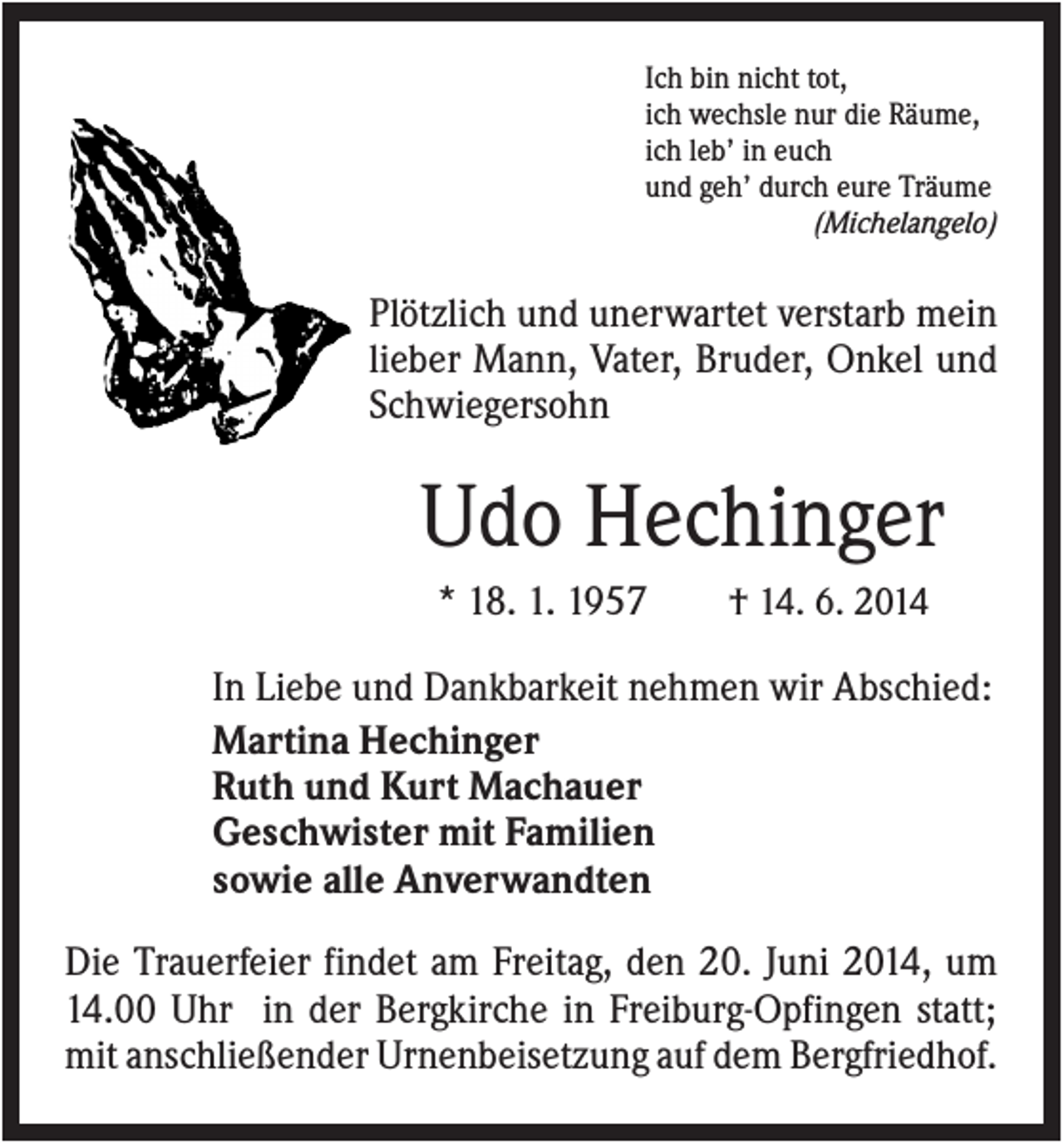 <p>Ich bin nicht tot,<br />ich wechsle nur die Räume,<br />ich leb’ in euch<br />und geh’ durch eure Träume<br />(Michelangelo)</p><p>Plötzlich und unerwartet verstarb mein<br />lieber Mann, Vater, Bruder, Onkel und<br />Schwiegersohn</p><p>Udo Hechinger<br />* 18. 1. 1957</p><p>† 14. 6. 2014</p><p>In Liebe und Dankbarkeit nehmen wir Abschied:<br />Martina Hechinger<br />Ruth und Kurt Machauer<br />Geschwister mit Familien<br />sowie alle Anverwandten<br />Die Trauerfeier findet am Freitag, den 20. Juni 2014, um<br />14.00 Uhr in der Bergkirche in Freiburg-Opfingen statt;<br />mit anschließender Urnenbeisetzung auf dem Bergfriedhof.</p>