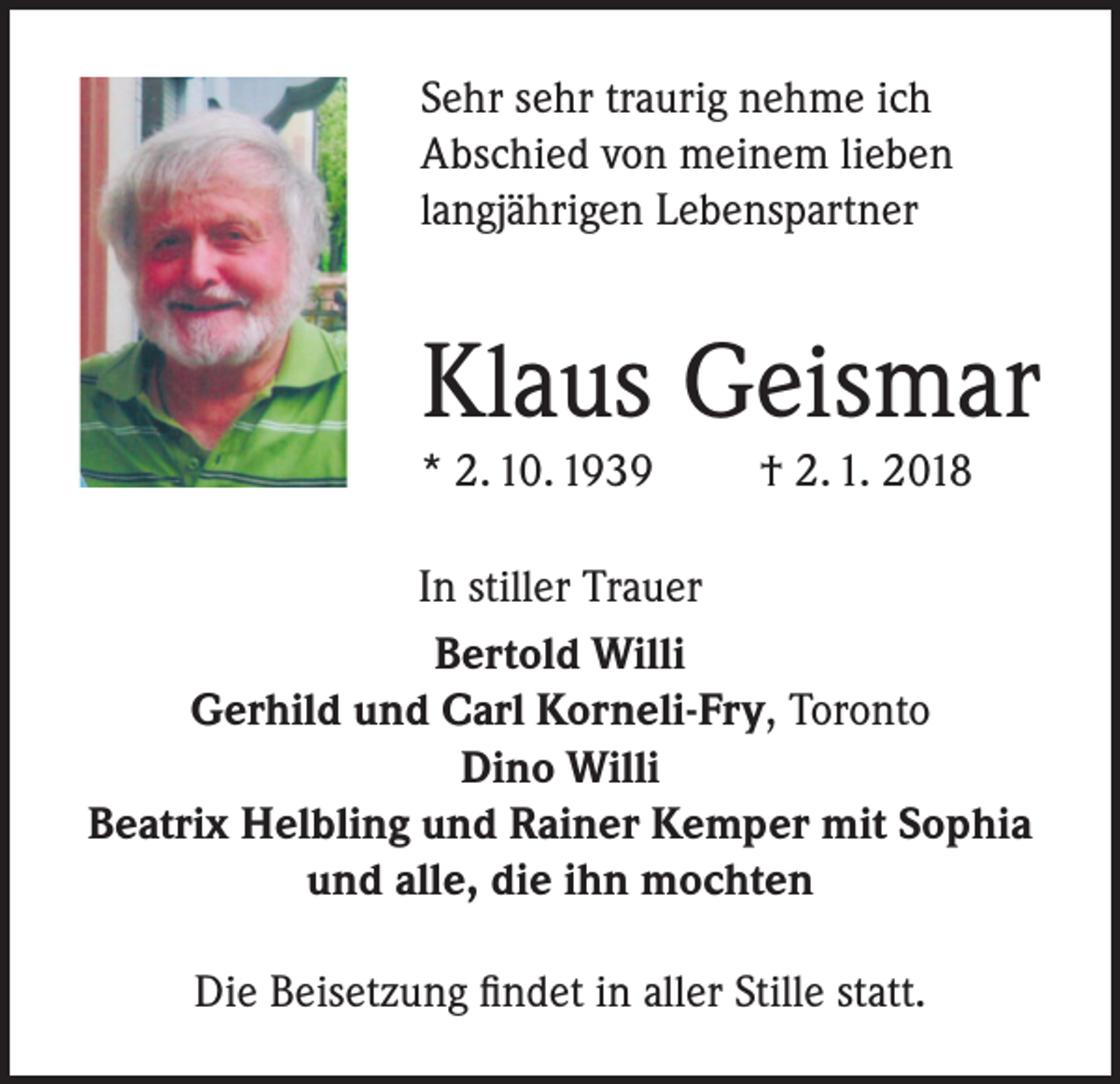 <p>Sehr sehr traurig nehme ich<br />Abschied von meinem lieben<br />langjährigen Lebenspartner</p><p>Klaus Geismar<br />* 2. 10. 1939</p><p>† 2. 1. 2018</p><p>In stiller Trauer<br />Bertold Willi<br />Gerhild und Carl Korneli-Fry, Toronto<br />Dino Willi<br />Beatrix Helbling und Rainer Kemper mit Sophia<br />und alle, die ihn mochten<br />Die Beisetzung findet in aller Stille statt.</p>