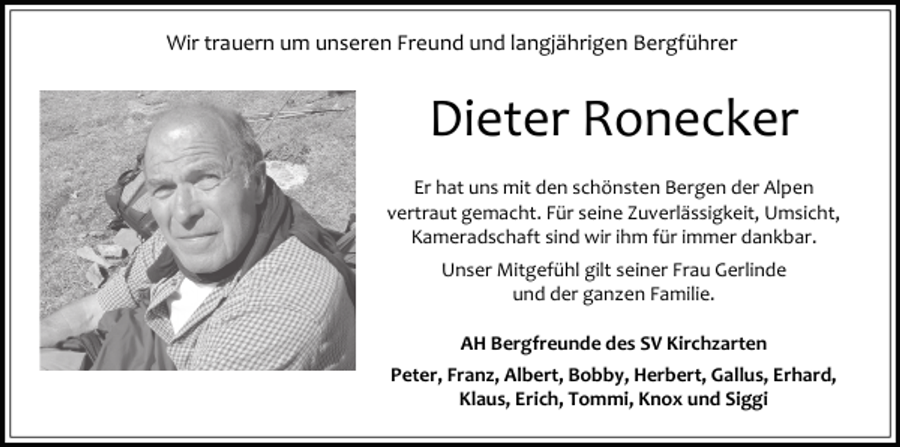 <p>Wir trauern um unseren Freund und langjährigen Bergführer</p><p>Dieter Ronecker<br />Er hat uns mit den schönsten Bergen der Alpen<br />vertraut gemacht. Für seine Zuverlässigkeit, Umsicht,<br />Kameradschaft sind wir ihm für immer dankbar.<br />Unser Mitgefühl gilt seiner Frau Gerlinde<br />und der ganzen Familie.<br />AH Bergfreunde des SV Kirchzarten<br />Peter, Franz, Albert, Bobby, Herbert, Gallus, Erhard,<br />Klaus, Erich, Tommi, Knox und Siggi</p>