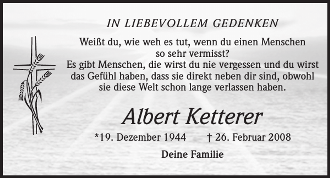 <p>IN LIEBEVOLLEM GEDENKEN<br />Weißt du, wie weh es tut, wenn du einen Menschen<br />so sehr vermisst?<br />Es gibt Menschen, die wirst du nie vergessen und du wirst<br />das Gefühl haben, dass sie direkt neben dir sind, obwohl<br />sie diese Welt schon lange verlassen haben.</p><p>Albert Ketterer<br />*19. Dezember 1944 † 26. Februar 2008<br />Deine Familie</p>