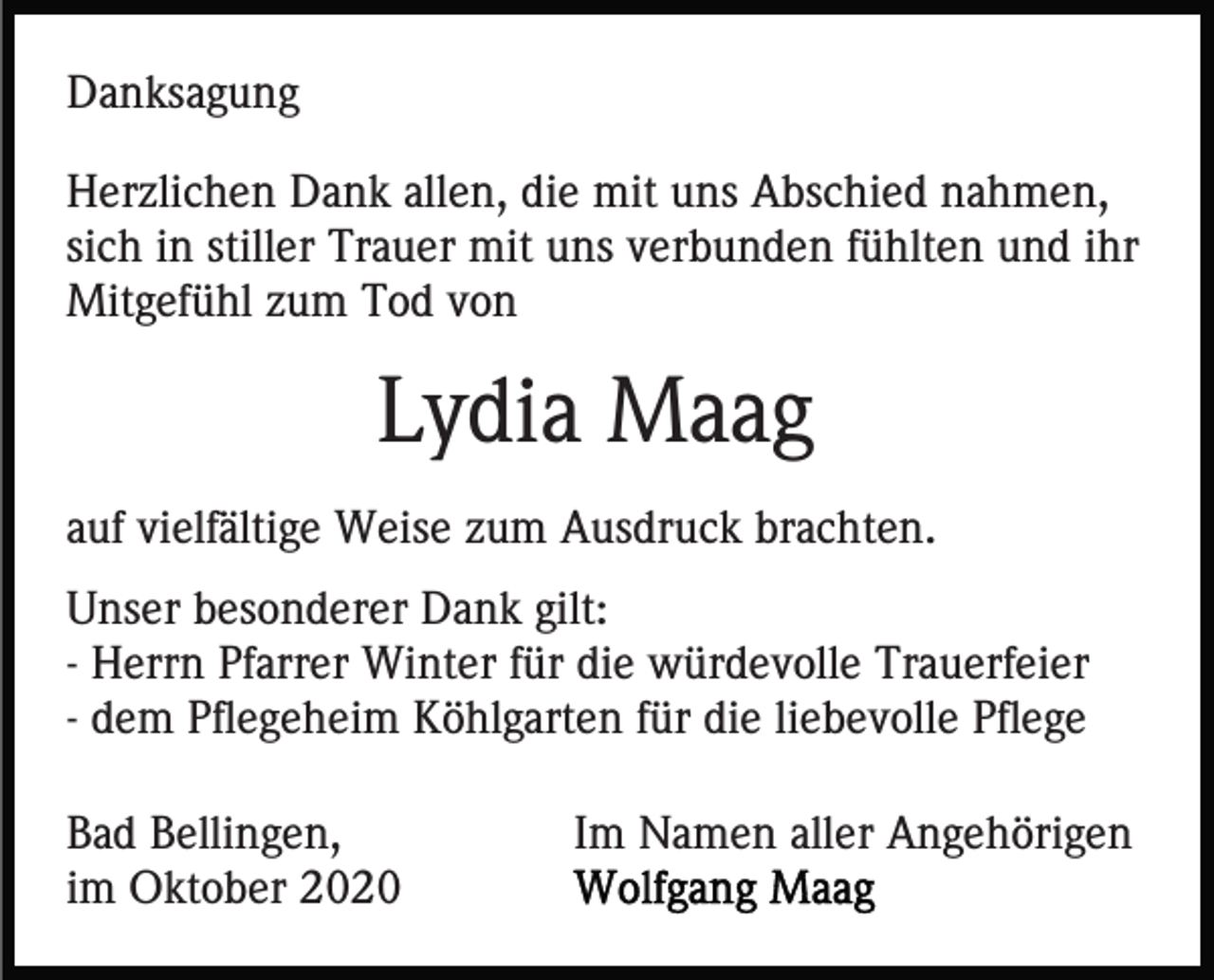 <p>Danksagung<br />Herzlichen Dank allen, die mit uns Abschied nahmen,<br />sich in stiller Trauer mit uns verbunden fühlten und ihr<br />Mitgefühl zum Tod von</p><p>Lydia Maag<br />auf vielfältige Weise zum Ausdruck brachten.<br />Unser besonderer Dank gilt:<br />- Herrn Pfarrer Winter für die würdevolle Trauerfeier<br />- dem Pflegeheim Köhlgarten für die liebevolle Pflege<br />Bad Bellingen,<br />im Oktober 2020</p><p>Im Namen aller Angehörigen</p>