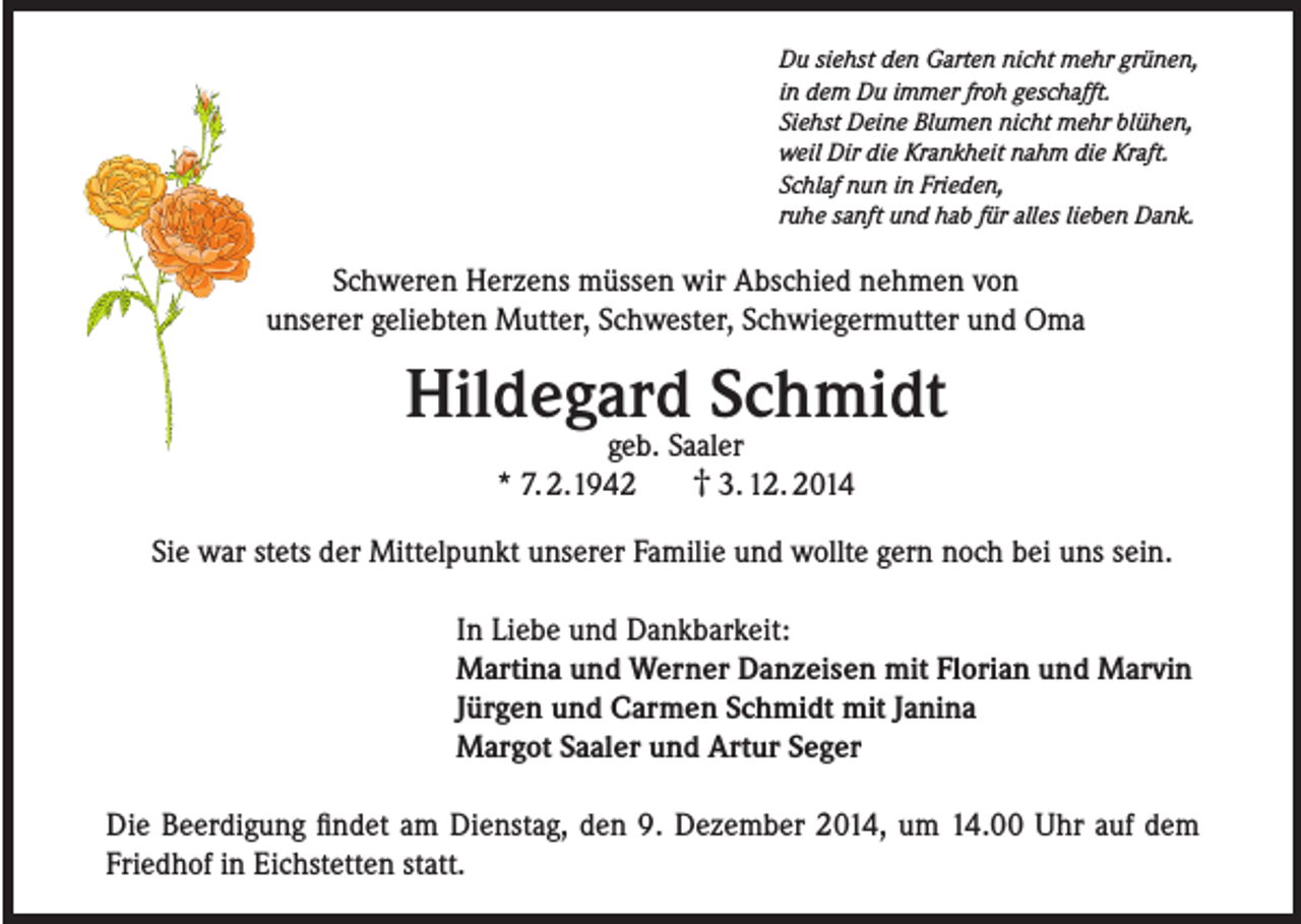 <p>Du siehst den Garten nicht mehr grünen,<br />in dem Du immer froh geschafft.<br />Siehst Deine Blumen nicht mehr blühen,<br />weil Dir die Krankheit nahm die Kraft.<br />Schlaf nun in Frieden,<br />ruhe sanft und hab für alles lieben Dank.</p><p>Schweren Herzens müssen wir Abschied nehmen von<br />unserer geliebten Mutter, Schwester, Schwiegermutter und Oma</p><p>Hildegard Schmidt<br />geb. Saaler<br />† 3. 12. 2014<br />* 7. 2.1942</p><p>Sie war stets der Mittelpunkt unserer Familie und wollte gern noch bei uns sein.<br />In Liebe und Dankbarkeit:<br />Martina und Werner Danzeisen mit Florian und Marvin<br />Jürgen und Carmen Schmidt mit Janina<br />Margot Saaler und Artur Seger<br />Die Beerdigung findet am Dienstag, den 9. Dezember 2014, um 14.00 Uhr auf dem<br />Friedhof in Eichstetten statt.</p>