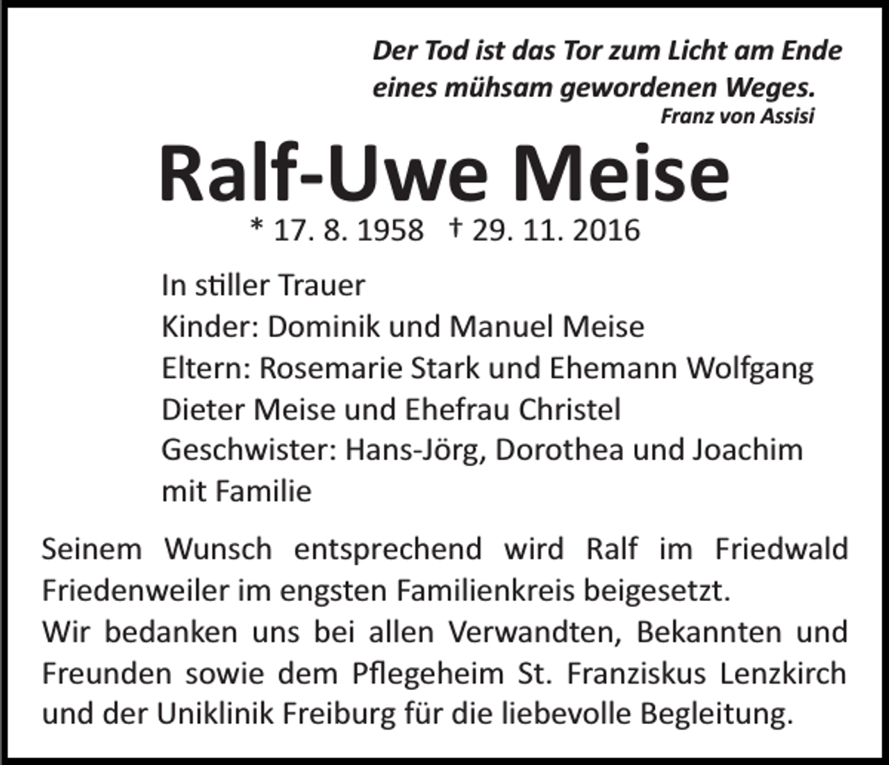 <p>Der Tod ist das Tor zum Licht am Ende<br />eines mühsam gewordenen Weges.<br />Franz von Assisi</p><p>Ralf-Uwe Meise<br />* 17. 8. 1958 † 29. 11. 2016</p><p>In s�ller Trauer<br />Kinder: Dominik und Manuel Meise<br />Eltern: Rosemarie Stark und Ehemann Wolfgang<br />Dieter Meise und Ehefrau Christel<br />Geschwister: Hans­Jörg, Dorothea und Joachim<br />mit Familie<br />Seinem Wunsch entsprechend wird Ralf im Friedwald<br />Friedenweiler im engsten Familienkreis beigesetzt.<br />Wir bedanken uns bei allen Verwandten, Bekannten und<br />Freunden sowie dem Pﬂegeheim St. Franziskus Lenzkirch<br />und der Uniklinik Freiburg für die liebevolle Begleitung.</p>
