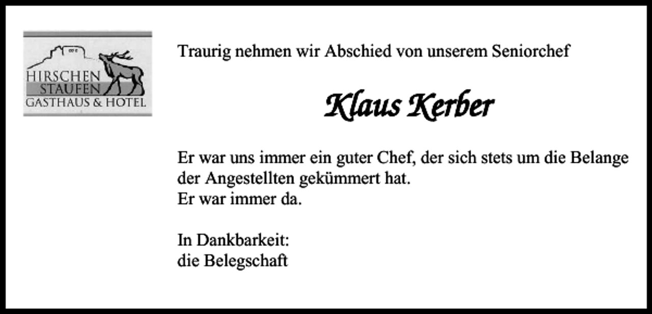 <p>Traurig nehmen wir Abschied von unserem Seniorchef</p><p>Klaus Kerber<br />Er war uns immer ein guter Chef, der sich stets um die Belange<br />der Angestellten gekümmert hat.<br />Er war immer da.<br />In Dankbarkeit:<br />die Belegschaft</p>