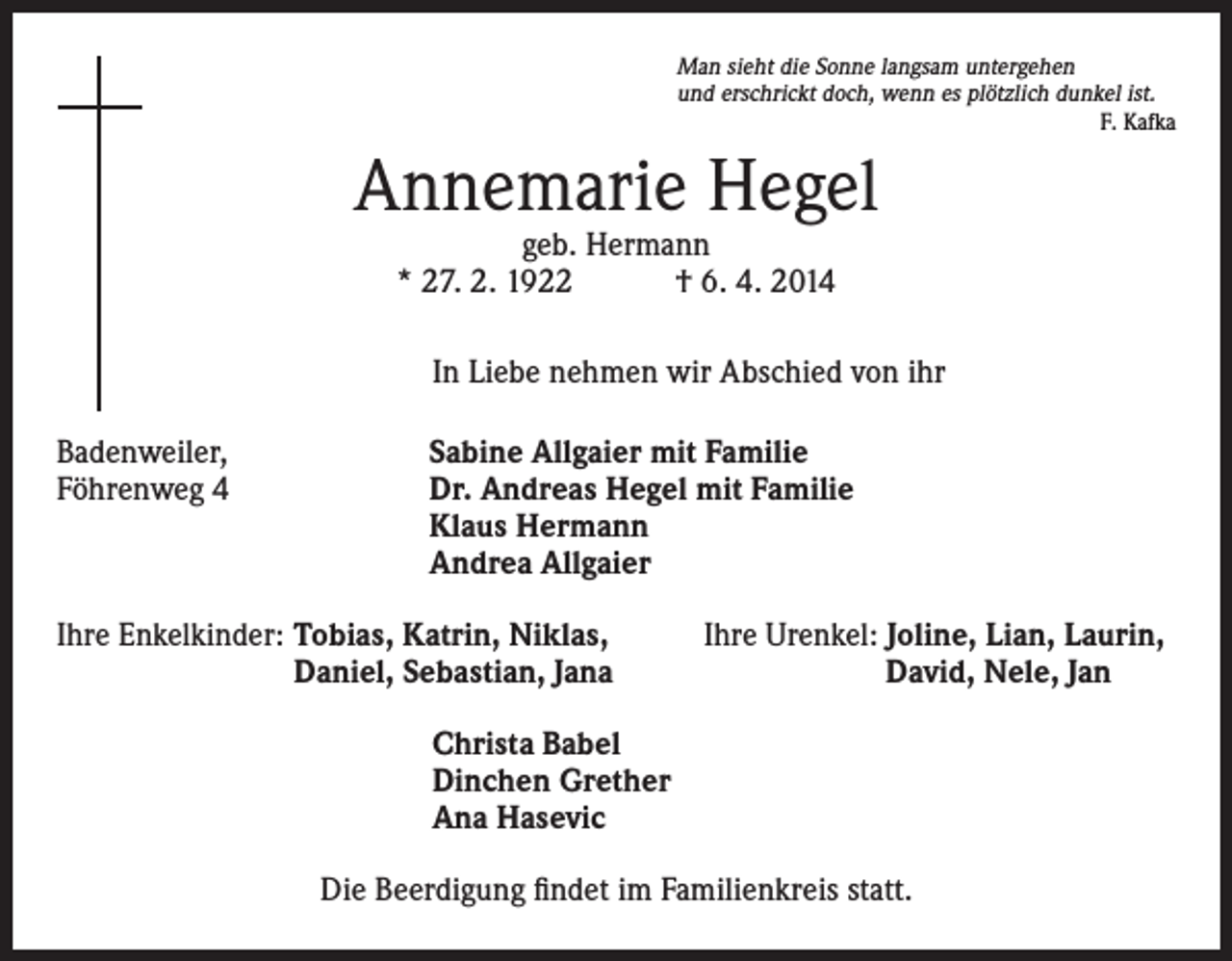 <p>Man sieht die Sonne langsam untergehen<br />und erschrickt doch, wenn es plötzlich dunkel ist.</p><p>F. Kafka</p><p>Annemarie Hegel<br />geb. Hermann<br />* 27. 2. 1922 † 6. 4. 2014</p><p>In Liebe nehmen wir Abschied von ihr<br />Badenweiler,<br />Föhrenweg 4</p><p>Sabine Allgaier mit Familie<br />Dr. Andreas Hegel mit Familie<br />Klaus Hermann<br />Andrea Allgaier</p><p>Ihre Enkelkinder: Tobias, Katrin, Niklas,</p><p>Daniel, Sebastian, Jana</p><p>Ihre Urenkel: Joline, Lian, Laurin,<br />David, Nele, Jan</p><p>Christa Babel<br />Dinchen Grether<br />Ana Hasevic<br />Die Beerdigung findet im Familienkreis statt.</p>