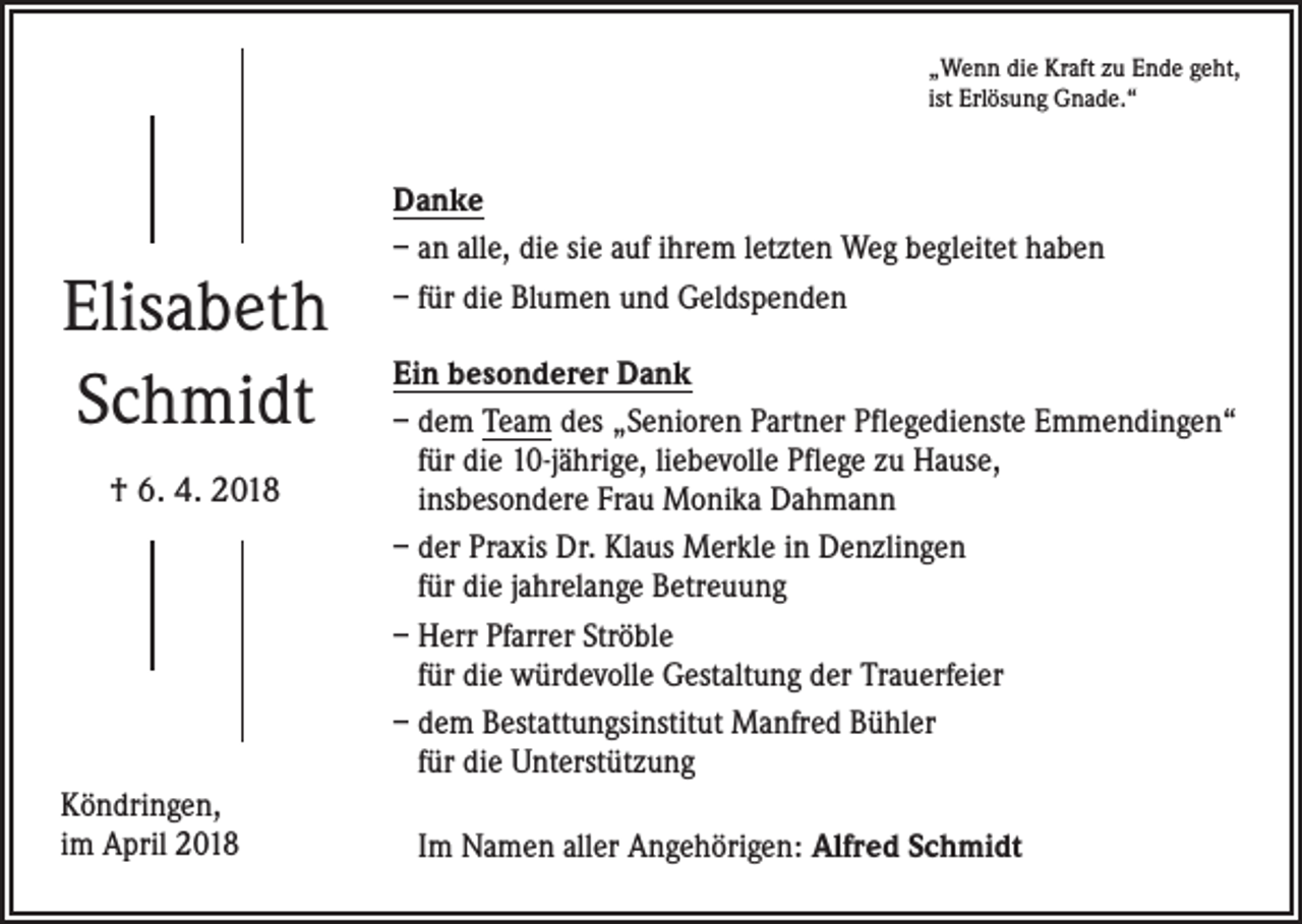 <p>„Wenn die Kraft zu Ende geht,<br />ist Erlösung Gnade.“</p><p>Elisabeth<br />Schmidt<br />† 6. 4. 2018</p><p>Köndringen,<br />im April 2018</p><p>Danke<br />– an alle, die sie auf ihrem letzten Weg begleitet haben<br />– für die Blumen und Geldspenden<br />Ein besonderer Dank<br />– dem Team des „Senioren Partner Pflegedienste Emmendingen“<br />für die 10-jährige, liebevolle Pflege zu Hause,<br />insbesondere Frau Monika Dahmann<br />– der Praxis Dr. Klaus Merkle in Denzlingen<br />für die jahrelange Betreuung<br />– Herr Pfarrer Ströble<br />für die würdevolle Gestaltung der Trauerfeier<br />– dem Bestattungsinstitut Manfred Bühler<br />für die Unterstützung<br />Im Namen aller Angehörigen: Alfred Schmidt</p>
