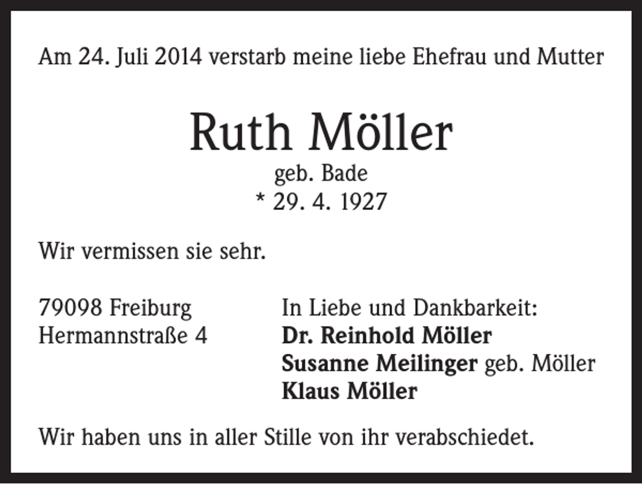 <p>Am 24. Juli 2014 verstarb meine liebe Ehefrau und Mutter</p><p>Ruth Möller<br />geb. Bade<br />* 29. 4. 1927</p><p>Wir vermissen sie sehr.<br />79098 Freiburg<br />In Liebe und Dankbarkeit:<br />Hermannstraße 4 Dr. Reinhold Möller<br />Susanne Meilinger geb. Möller<br />Klaus Möller<br />Wir haben uns in aller Stille von ihr verabschiedet.</p>