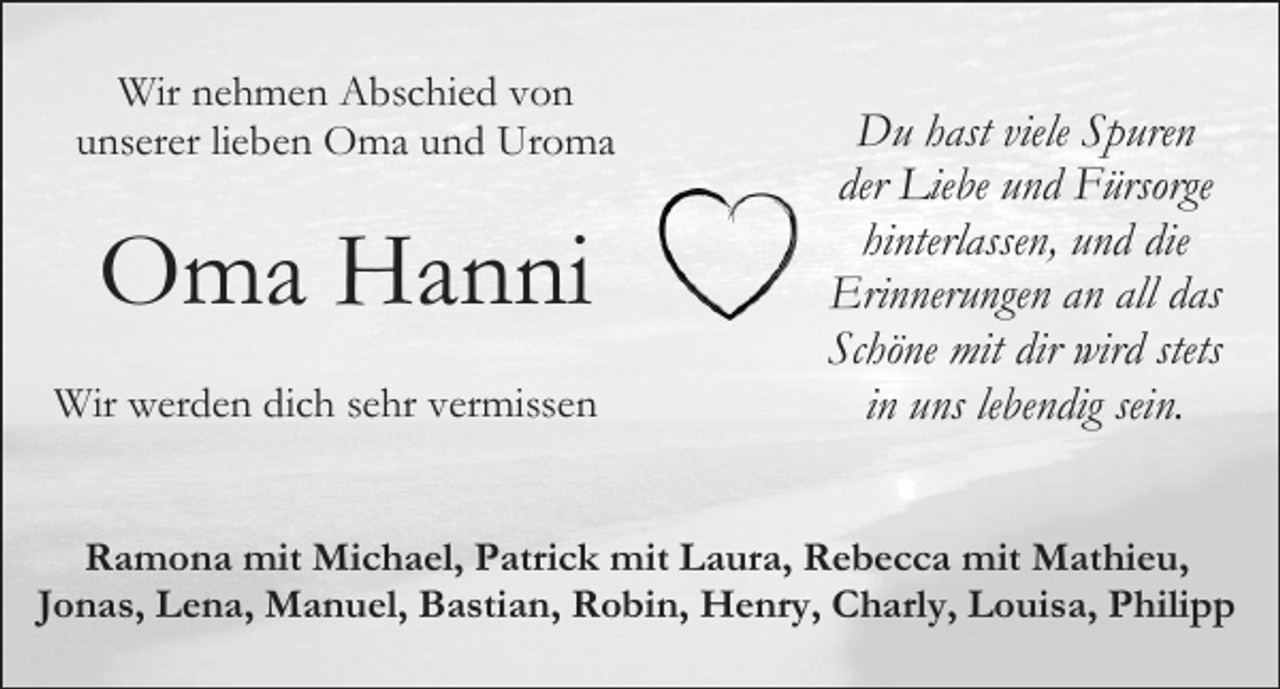 <p>Wir nehmen Abschied von<br />unserer lieben Oma und Uroma</p><p>Oma Hanni<br />Wir werden dich sehr vermissen</p><p>Du hast viele Spuren<br />der Liebe und Fürsorge<br />hinterlassen, und die<br />Erinnerungen an all das<br />Schöne mit dir wird stets<br />in uns lebendig sein.</p><p>Ramona mit Michael, Patrick mit Laura, Rebecca mit Mathieu,<br />Jonas, Lena, Manuel, Bastian, Robin, Henry, Charly, Louisa, Philipp</p>