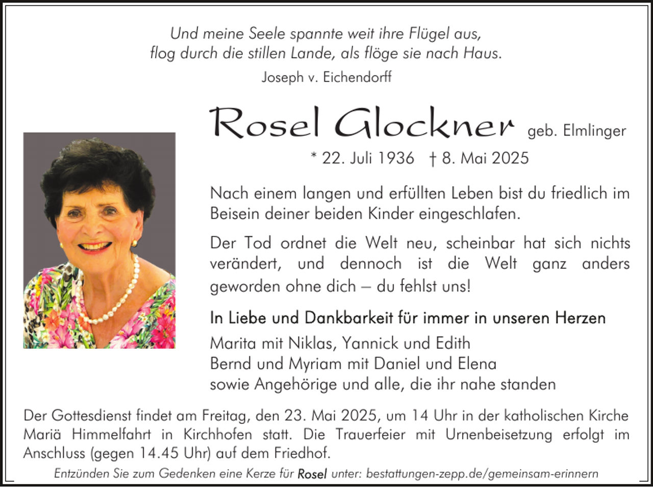 <p>Und meine Seele spannte weit ihre Flügel aus,<br />flog durch die stillen Lande, als flöge sie nach Haus.<br />Joseph v. Eichendorff</p><p>Rosel Glockner</p><p>geb. Elmlinger</p><p>* 22. Juli 1936 † 8. Mai 2025</p><p>Nach einem langen und erfüllten Leben bist du friedlich im<br />Beisein deiner beiden Kinder eingeschlafen.<br />Der Tod ordnet die Welt neu, scheinbar hat sich nichts<br />verändert, und dennoch ist die Welt ganz anders<br />geworden ohne dich – du fehlst uns!<br />Marita mit Niklas, Yannick und Edith<br />Bernd und Myriam mit Daniel und Elena<br />sowie Angehörige und alle, die ihr nahe standen<br />Der Gottesdienst findet am Freitag, den 23. Mai 2025, um 14 Uhr in der katholischen Kirche<br />Mariä Himmelfahrt in Kirchhofen statt. Die Trauerfeier mit Urnenbeisetzung erfolgt im<br />Anschluss (gegen 14.45 Uhr) auf dem Friedhof.<br />Entzünden Sie zum Gedenken eine Kerze für</p><p>unter: bestattungen-zepp.de/gemeinsam-erinnern</p>