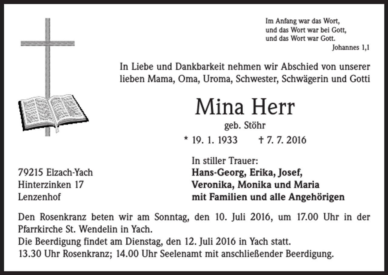 <p>Im Anfang war das Wort,<br />und das Wort war bei Gott,<br />und das Wort war Gott.</p><p>Johannes 1,1</p><p>In Liebe und Dankbarkeit nehmen wir Abschied von unserer<br />lieben Mama, Oma, Uroma, Schwester, Schwägerin und Gotti</p><p>Mina Herr</p><p>geb. Stöhr<br />* 19. 1. 1933 † 7. 7. 2016</p><p>79215 Elzach-Yach<br />Hinterzinken 17<br />Lenzenhof</p><p>In stiller Trauer:<br />Hans-Georg, Erika, Josef,<br />Veronika, Monika und Maria<br />mit Familien und alle Angehörigen</p><p>Den Rosenkranz beten wir am Sonntag, den 10. Juli 2016, um 17.00 Uhr in der<br />­Pfarrkirche St. Wendelin in Yach.<br />Die Beerdigung findet am Dienstag, den 12. Juli 2016 in Yach statt.<br />13.30 Uhr Rosenkranz; 14.00 Uhr Seelenamt mit anschließender Beerdigung.</p>