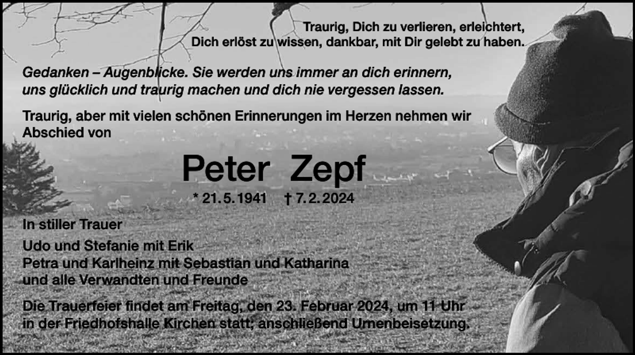 <p>Traurig, Dich zu verlieren, erleichtert,<br />Dich erlöst zu wissen, dankbar, mit Dir gelebt zu haben.</p><p>Gedanken – Augenblicke. Sie werden uns immer an dich erinnern,<br />uns glücklich und traurig machen und dich nie vergessen lassen.<br />Traurig, aber mit vielen schönen Erinnerungen im Herzen nehmen wir<br />Abschied von</p><p>Peter Zepf<br />* 21. 5. 1941</p><p>† 7. 2. 2024</p><p>In stiller Trauer<br />Udo und Stefanie mit Erik<br />Petra und Karlheinz mit Sebastian und Katharina<br />und alle Verwandten und Freunde<br />Die Trauerfeier findet am Freitag, den 23. Februar 2024, um 11 Uhr<br />in der Friedhofshalle Kirchen statt; anschließend Urnenbeisetzung.</p>