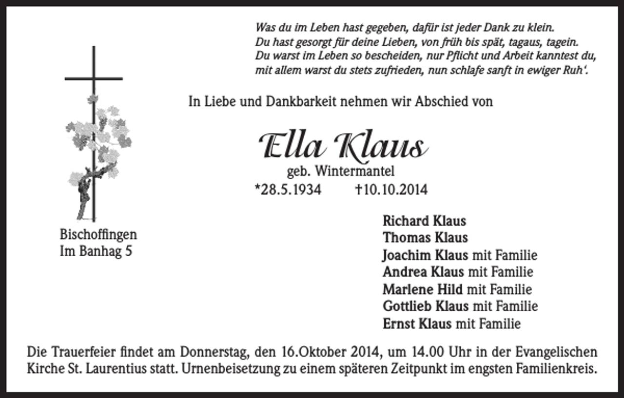 <p>Was du im Leben hast gegeben, dafür ist jeder Dank zu klein.<br />Du hast gesorgt für deine Lieben, von früh bis spät, tagaus, tagein.<br />Du warst im Leben so bescheiden, nur Pflicht und Arbeit kanntest du,<br />mit allem warst du stets zufrieden, nun schlafe sanft in ewiger Ruh‘.</p><p>In Liebe und Dankbarkeit nehmen wir Abschied von</p><p>Ella Klaus</p><p>geb. Wintermantel<br />*28.5.1934<br />†10.10.2014</p><p>Richard Klaus<br />Bischoffingen</p><p>Thomas Klaus<br />Im Banhag 5<br />Joachim Klaus mit Familie<br />Andrea Klaus mit Familie<br />Marlene Hild mit Familie<br />Gottlieb Klaus mit Familie<br />Ernst Klaus mit Familie<br />Die Trauerfeier findet am Donnerstag, den 16.Oktober 2014, um 14.00 Uhr in der Evangelischen<br />Kirche St. Laurentius statt. Urnenbeisetzung zu einem späteren Zeitpunkt im engsten Familienkreis.</p>