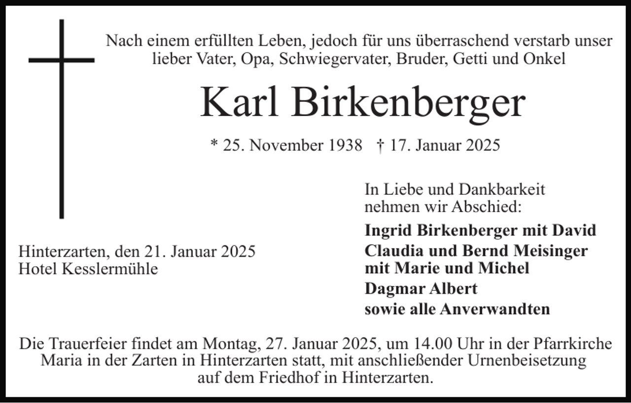 <p>Nach einem erfüllten Leben, jedoch für uns überraschend verstarb unser<br />lieber Vater, Opa, Schwiegervater, Bruder, Getti und Onkel</p><p>Karl Birkenberger<br />* 25. November 1938 † 17. Januar 2025</p><p>Hinterzarten, den 21. Januar 2025<br />Hotel Kesslermühle</p><p>In Liebe und Dankbarkeit<br />nehmen wir Abschied:<br />Ingrid Birkenberger mit David<br />Claudia und Bernd Meisinger<br />mit Marie und Michel<br />Dagmar Albert<br />sowie alle Anverwandten</p><p>Die Trauerfeier findet am Montag, 27. Januar 2025, um 14.00 Uhr in der Pfarrkirche<br />Maria in der Zarten in Hinterzarten statt, mit anschließender Urnenbeisetzung<br />auf dem Friedhof in Hinterzarten.</p>