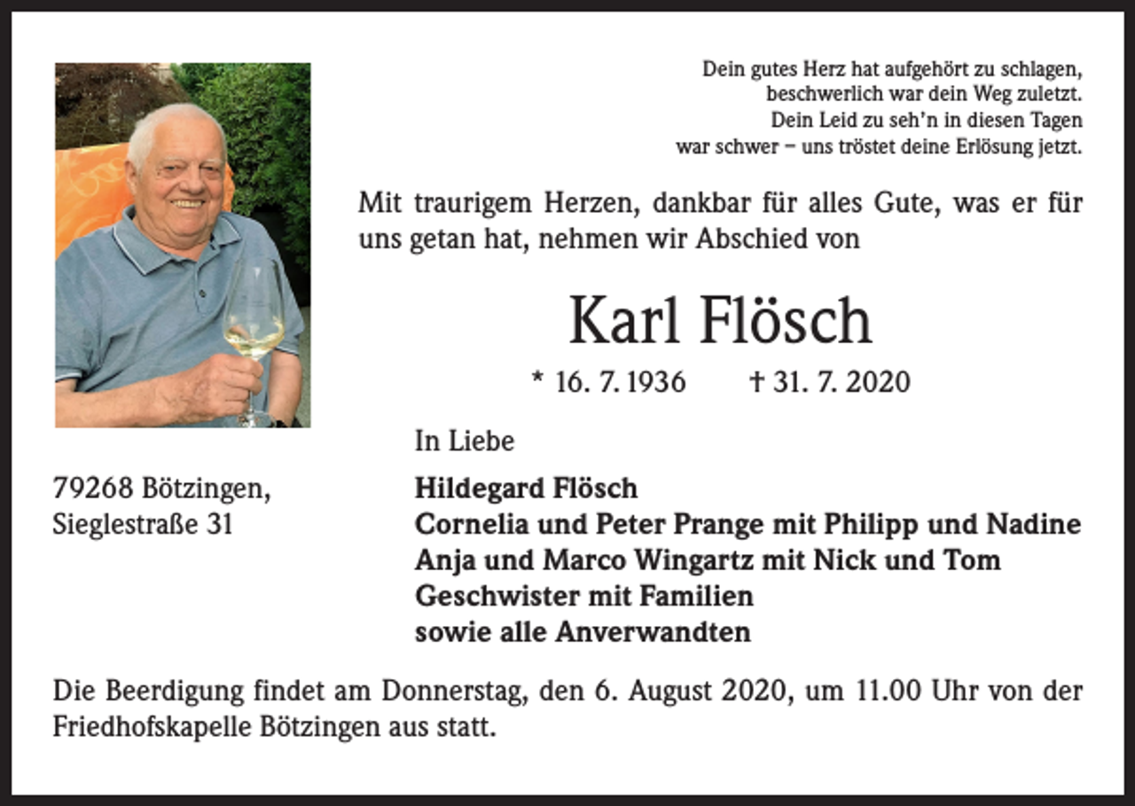 <p>Dein gutes Herz hat aufgehört zu schlagen,<br />beschwerlich war dein Weg zuletzt.<br />Dein Leid zu seh’n in diesen Tagen<br />war schwer – uns tröstet deine Erlösung jetzt.</p><p>Mit traurigem Herzen, dankbar für alles Gute, was er für<br />uns getan hat, nehmen wir Abschied von</p><p>Karl Flösch<br />* 16. 7. 1936 † 31. 7. 2020</p><p>79268 Bötzingen,<br />Sieglestraße 31</p><p>In Liebe<br />Hildegard Flösch<br />Cornelia und Peter Prange mit Philipp und Nadine<br />Anja und Marco Wingartz mit Nick und Tom<br />Geschwister mit Familien<br />sowie alle Anverwandten</p><p>Die Beerdigung findet am Donnerstag, den 6. August 2020, um 11.00 Uhr von der<br />Friedhofskapelle Bötzingen aus statt.</p>