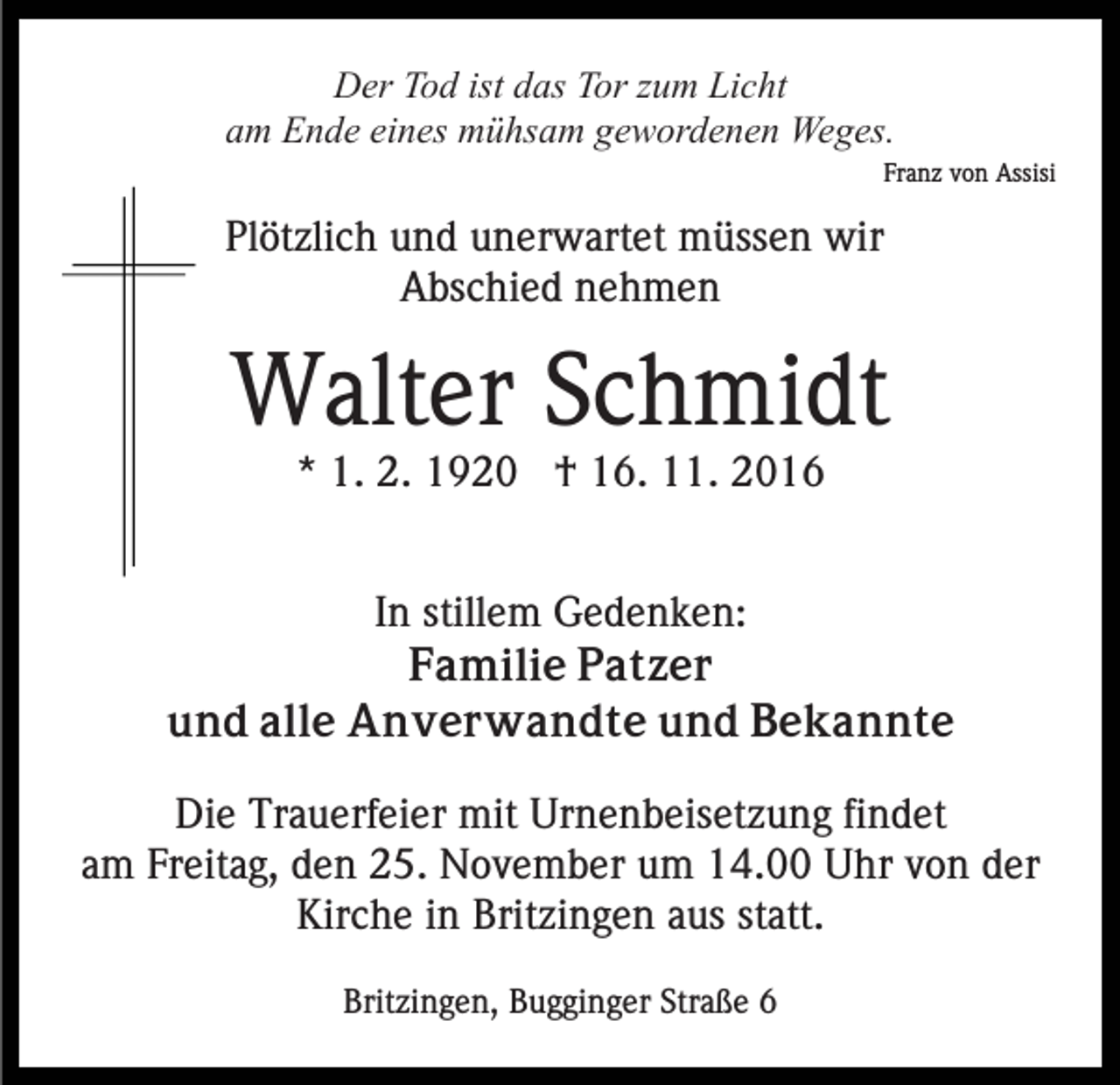 <p>Der Tod ist das Tor zum Licht<br />am Ende eines mühsam gewordenen Weges.<br />Franz von Assisi</p><p>Plötzlich und unerwartet müssen wir<br />Abschied nehmen</p><p>Walter Schmidt<br />* 1. 2. 1920 † 16. 11. 2016<br />In stillem Gedenken:<br />Familie Patzer<br />und alle Anverwandte und Bekannte<br />Die Trauerfeier mit Urnenbeisetzung findet<br />am Freitag, den 25. November um 14.00 Uhr von der<br />Kirche in Britzingen aus statt.<br />Britzingen, Bugginger Straße 6</p>