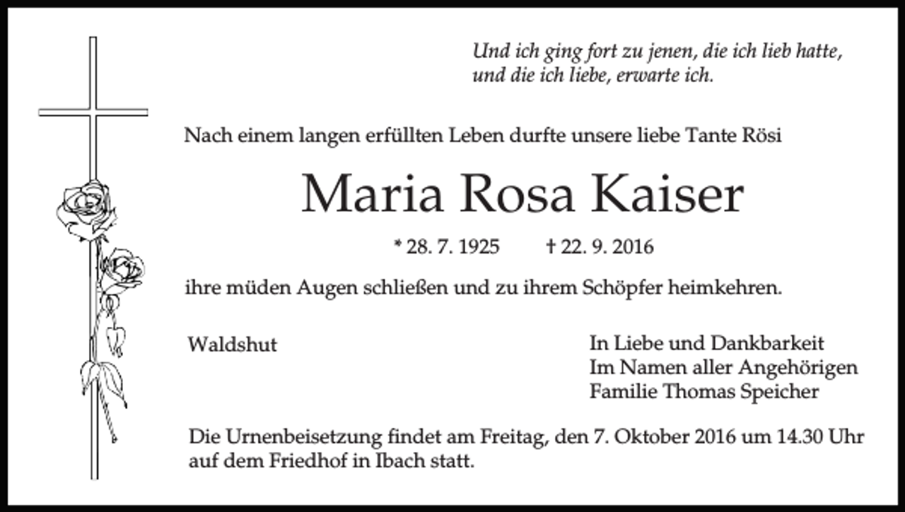 <p>Und ich ging fort zu jenen, die ich lieb hatte,<br />und die ich liebe, erwarte ich.<br />Nach einem langen erfüllten Leben durfte unsere liebe Tante Rösi</p><p>Maria Rosa Kaiser<br />* 28. 7. 1925</p><p>† 22. 9. 2016</p><p>ihre müden Augen schließen und zu ihrem Schöpfer heimkehren.<br />Waldshut</p><p>In Liebe und Dankbarkeit<br />Im Namen aller Angehörigen<br />Familie Thomas Speicher</p><p>Die Urnenbeisetzung findet am Freitag, den 7. Oktober 2016 um 14.30 Uhr<br />auf dem Friedhof in Ibach statt.</p>