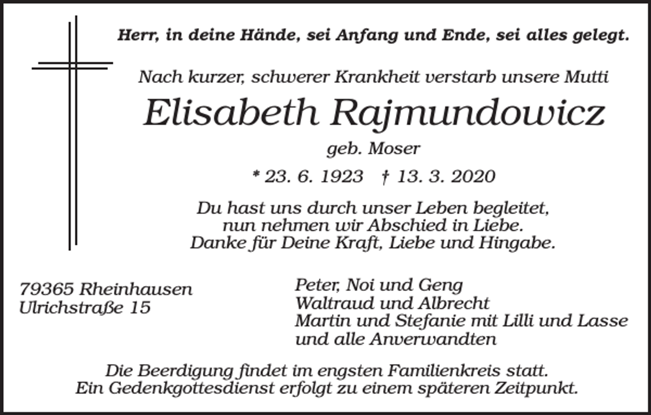 <p>Herr, in deine Hände, sei Anfang und Ende, sei alles gelegt.</p><p>Nach kurzer, schwerer Krankheit verstarb unsere Mutti</p><p>Elisabeth Rajmundowicz<br />geb. Moser<br />* 23. 6. 1923 † 13. 3. 2020<br />Du hast uns durch unser Leben begleitet,<br />nun nehmen wir Abschied in Liebe.<br />Danke für Deine Kraft, Liebe und Hingabe.<br />79365 Rheinhausen<br />Ulrichstraße 15</p><p>Peter, Noi und Geng<br />Waltraud und Albrecht<br />Martin und Stefanie mit Lilli und Lasse<br />und alle Anverwandten</p><p>Die Beerdigung findet im engsten Familienkreis statt.<br />Ein Gedenkgottesdienst erfolgt zu einem späteren Zeitpunkt.</p>